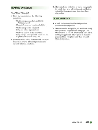 CHAPTER 10 355
What Can They Do?
1. Have the class discuss the following
questions:
What is one problem Jack and Betty
Williams have?
(They don’t have any vocational skills.)
What is one possible solution?
(Betty can take a typing class.)
What will happen if she does that?
(Betty will get some good job skills, but she
might have to wait to find a job.)
2. Write students’ ideas on the board. Be sure
to discuss several different problems and
several different solutions.
3. Have students write two or three paragraphs
in which they give advice to Jack and Betty,
using the ideas generated from this class
discussion.
1. Check understanding of the expression
educational background.
2. Have students role-play a job interview using
the questions suggested on text page 140.
One student is the job interviewer. The other
is the job applicant. Have pairs of students
practice their role plays and then present
them to the class.
A JOB INTERVIEW
READING EXTENSION
336-373_SBSTG3_CH10.qxp 7/10/07 2:21 PM Page 355
 