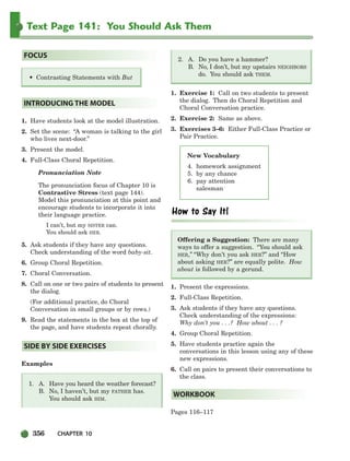 356 CHAPTER 10
Text Page 141: You Should Ask Them
New Vocabulary
4. homework assignment
5. by any chance
6. pay attention
salesman
1. Have students look at the model illustration.
2. Set the scene: “A woman is talking to the girl
who lives next-door.”
3. Present the model.
4. Full-Class Choral Repetition.
Pronunciation Note
The pronunciation focus of Chapter 10 is
Contrastive Stress (text page 144).
Model this pronunciation at this point and
encourage students to incorporate it into
their language practice.
I can’t, but my SISTER can.
You should ask HER.
5. Ask students if they have any questions.
Check understanding of the word baby-sit.
6. Group Choral Repetition.
7. Choral Conversation.
8. Call on one or two pairs of students to present
the dialog.
(For additional practice, do Choral
Conversation in small groups or by rows.)
9. Read the statements in the box at the top of
the page, and have students repeat chorally.
Examples
1. A. Have you heard the weather forecast?
B. No, I haven’t, but my FATHER has.
You should ask HIM.
2. A. Do you have a hammer?
B. No, I don’t, but my upstairs NEIGHBORS
do. You should ask THEM.
1. Exercise 1: Call on two students to present
the dialog. Then do Choral Repetition and
Choral Conversation practice.
2. Exercise 2: Same as above.
3. Exercises 3–6: Either Full-Class Practice or
Pair Practice.
Offering a Suggestion: There are many
ways to offer a suggestion. “You should ask
HER,” “Why don’t you ask HER?” and “How
about asking HER?” are equally polite. How
about is followed by a gerund.
1. Present the expressions.
2. Full-Class Repetition.
3. Ask students if they have any questions.
Check understanding of the expressions:
Why don’t you . . .? How about . . . ?
4. Group Choral Repetition.
5. Have students practice again the
conversations in this lesson using any of these
new expressions.
6. Call on pairs to present their conversations to
the class.
Pages 116–117
WORKBOOK
SIDE BY SIDE EXERCISES
INTRODUCING THE MODEL
• Contrasting Statements with But
FOCUS
336-373_SBSTG3_CH10.qxp 7/10/07 2:21 PM Page 356
 
