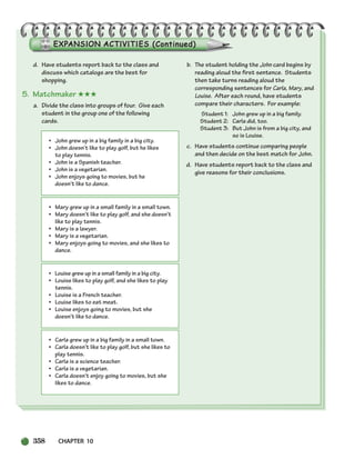 358 CHAPTER 10
d. Have students report back to the class and
discuss which catalogs are the best for
shopping.
5. Matchmaker ★★★
a. Divide the class into groups of four. Give each
student in the group one of the following
cards.
b. The student holding the John card begins by
reading aloud the first sentence. Students
then take turns reading aloud the
corresponding sentences for Carla, Mary, and
Louise. After each round, have students
compare their characters. For example:
Student 1: John grew up in a big family.
Student 2: Carla did, too.
Student 3: But John is from a big city, and
so is Louise.
c. Have students continue comparing people
and then decide on the best match for John.
d. Have students report back to the class and
give reasons for their conclusions.
• John grew up in a big family in a big city.
• John doesn’t like to play golf, but he likes
to play tennis.
• John is a Spanish teacher.
• John is a vegetarian.
• John enjoys going to movies, but he
doesn’t like to dance.
• Mary grew up in a small family in a small town.
• Mary doesn’t like to play golf, and she doesn’t
like to play tennis.
• Mary is a lawyer.
• Mary is a vegetarian.
• Mary enjoys going to movies, and she likes to
dance.
• Louise grew up in a small family in a big city.
• Louise likes to play golf, and she likes to play
tennis.
• Louise is a French teacher.
• Louise likes to eat meat.
• Louise enjoys going to movies, but she
doesn’t like to dance.
• Carla grew up in a big family in a small town.
• Carla doesn’t like to play golf, but she likes to
play tennis.
• Carla is a science teacher.
• Carla is a vegetarian.
• Carla doesn’t enjoy going to movies, but she
likes to dance.
336-373_SBSTG3_CH10.qxp 7/10/07 2:21 PM Page 358
 