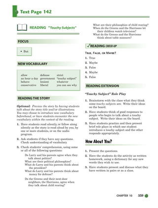 CHAPTER 10 359
Text Page 142
allow defense strict
an hour a day government “touchy subject”
behave lenient whatever
conservative liberal you can see why
Optional: Preview the story by having students
talk about the story title and/or illustrations.
You may choose to introduce new vocabulary
beforehand, or have students encounter the new
vocabulary within the context of the reading.
1. Have students read silently, or follow along
silently as the story is read aloud by you, by
one or more students, or on the audio
program.
2. Ask students if they have any questions.
Check understanding of vocabulary.
3. Check students’ comprehension, using some
or all of the following questions:
Do Larry and his parents agree when they
talk about politics?
What are their political philosophies?
What do Larry and his parents think about
the president?
What do Larry and his parents think about
money for defense?
Do the Greens and their next-door
neighbors, the Harrisons, agree when
they talk about child rearing?
What are their philosophies of child rearing?
When do the Greens and the Harrisons let
their children watch television?
What do the Greens and the Harrisons
think about table manners?
TRUE, FALSE, OR MAYBE?
1. True
2. Maybe
3. False
4. Maybe
5. False
“Touchy Subject” Role Play
1. Brainstorm with the class what they think
some touchy subjects are. Write their ideas
on the board.
2. Have students think of good responses to
people who begin to talk about a touchy
subject. Write their ideas on the board.
3. Have students practice and then present
brief role plays in which one student
introduces a touchy subject and the other
responds appropriately.
1. Present the questions.
2. Have the students do the activity as written
homework, using a dictionary for any new
words they wish to use.
3. Have students present and discuss what they
have written in pairs or as a class.
READING EXTENSION
READING CHECK-UP
READING THE STORY
NEW VOCABULARY
• But
FOCUS
READING “Touchy Subjects”
336-373_SBSTG3_CH10.qxp 7/10/07 2:21 PM Page 359
 