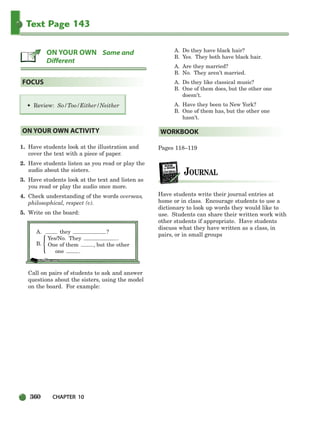 360 CHAPTER 10
Text Page 143
1. Have students look at the illustration and
cover the text with a piece of paper.
2. Have students listen as you read or play the
audio about the sisters.
3. Have students look at the text and listen as
you read or play the audio once more.
4. Check understanding of the words overseas,
philosophical, respect (v).
5. Write on the board:
A. they ?
B.
Yes/No. They .
One of them , but the other
one .
Call on pairs of students to ask and answer
questions about the sisters, using the model
on the board. For example:
A. Do they have black hair?
B. Yes. They both have black hair.
A. Are they married?
B. No. They aren’t married.
A. Do they like classical music?
B. One of them does, but the other one
doesn’t.
A. Have they been to New York?
B. One of them has, but the other one
hasn’t.
Pages 118–119
Have students write their journal entries at
home or in class. Encourage students to use a
dictionary to look up words they would like to
use. Students can share their written work with
other students if appropriate. Have students
discuss what they have written as a class, in
pairs, or in small groups
WORKBOOK
ON YOUR OWN ACTIVITY
• Review: So/Too/Either/Neither
FOCUS
ON YOUR OWN Same and
Different
{
336-373_SBSTG3_CH10.qxp 7/10/07 2:21 PM Page 360
 