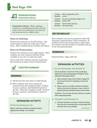 CHAPTER 10 361
Text Page 144
Contrastive Stress: When making a
contrast to something previously said, the
words with new information are stressed
and pronounced at a higher pitch.
Focus on Listening
Practice the sentences in the left column. Say
each sentence or play the audio one or more
times. Have students listen carefully and repeat.
Focus on Pronunciation
Practice the sentences in the right column. Have
students say each sentence and then listen
carefully as you say it or play the audio.
If you wish, have students continue practicing
the sentences to improve their pronunciation.
1. Divide the class into pairs or small groups.
2. Have students take turns saying the
sentences from the grammar boxes. Student
A says a sentence, and Student B points to
the box. Then have students switch: Student
B says a sentence, and Student A points to
the box.
Finish the Sentence ★★
Begin a sentence and have students add an
appropriate ending. For example:
Teacher: She’s a vegetarian, and . . .
Student: so am I.
Teacher: He won’t go bowling tonight, and . . .
Student: neither will I.
Teacher: I don’t skate well, but ...
Student: my sister does.
Have students ask you any questions about the
meaning or pronunciation of the vocabulary. If
students ask for the pronunciation, repeat after
the student until the student is satisfied with his
or her own pronunciation.
Check-Up Test: Pages 120–121
1. Do You Remember the Words? ★
Check students’ retention of the vocabulary
depicted on the opening page of Chapter 10 by
doing the following activity:
a. Have students open their books to page 131
and cover the list of vocabulary words and
phrases.
b. Either call out a number and have students
tell you the word or phrase, or say a word or
phrase and have students tell you the number.
Variation: You can also do this activity as a game
with competing teams.
2. Student-Led Dictation ★
a. Tell each student to choose a word or phrase
from the Key Vocabulary list on text page 144
and look at it very carefully.
WORKBOOK
KEY VOCABULARY
GRAMMAR
CHAPTER SUMMARY
PRONUNCIATION
Contrastive Stress
(continued)
336-373_SBSTG3_CH10.qxp 7/10/07 2:21 PM Page 361
 