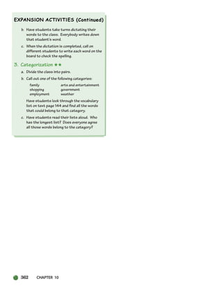 362 CHAPTER 10
b. Have students take turns dictating their
words to the class. Everybody writes down
that student’s word.
c. When the dictation is completed, call on
different students to write each word on the
board to check the spelling.
3. Categorization ★★
a. Divide the class into pairs.
b. Call out one of the following categories:
family arts and entertainment
shopping government
employment weather
Have students look through the vocabulary
list on text page 144 and find all the words
that could belong to that category.
c. Have students read their lists aloud. Who
has the longest list? Does everyone agree
all those words belong to the category?
336-373_SBSTG3_CH10.qxp 7/10/07 2:21 PM Page 362
 