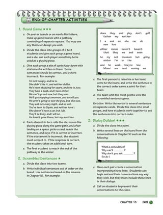 CHAPTER 10 363
1. Board Game ★★★
a. On poster boards or on manila file folders,
make up game boards with a pathway
consisting of separate spaces. You may use
any theme or design you wish.
b. Divide the class into groups of 2 to 4
students and give each group a game board,
and a die, and each player something to be
used as a playing piece.
c. Give each group a pile of cards face-down with
statements written on them. Some
sentences should be correct, and others
incorrect. For example:
I’m not hungry, and he is.
She didn’t like it, and neither did he.
He’s been studying for years, and she is, too.
They have a boat, and I have either.
We can’t go out now, but they can.
We’ll go shopping tomorrow, and so will you.
We aren’t going to see the play, but she was.
They eat out every night, and so do I.
You’ve been to Spain, and neither have I.
She doesn’t have a car, but I do.
They’ll be busy, and I will so.
He hasn’t gone there, but my aunt has.
d. Each student in turn rolls the die, moves the
playing piece along the game path, and after
landing on a space, picks a card, reads the
sentence, and says if it is correct or incorrect.
If the statement is incorrect, the student
must correct it. If the response is correct,
the student takes an additional turn.
e. The first student to reach the end of the
pathway is the winner.
2. Scrambled Sentences ★
a. Divide the class into two teams.
b. Write individual sentences out of order on the
board. Use sentences based on the lessons
in Chapter 10. For example:
does they and play don’t golf
father my neither
I a and so she car do
new has
either movie haven’t haven’t
that they we and seen
to my not museum but going
sister I’m is the
and to week they’re too
Miami are next moving we
c. The first person to raise his or her hand,
come to the board, and write the sentence in
the correct order earns a point for that
team.
d. The team with the most points wins the
scrambled sentence game.
Variation: Write the words to several sentences
on separate cards. Divide the class into small
groups, and have students work together to put
the sentences into correct order.
3. Dialog Builder! ★★★
a. Divide the class into pairs.
b. Write several lines on the board from the
conversations in Chapter 10 such as the
following:
What a coincidence!
Why can’t ?
Why don’t you ask ?
So do I.
c. Have each pair create a conversation
incorporating those lines. Students can
begin and end their conversations any way
they wish, but they must include those lines
in their dialogs.
d. Call on students to present their
conversations to the class.
336-373_SBSTG3_CH10.qxp 7/10/07 2:21 PM Page 363
 