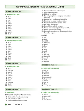 364 CHAPTER 10
WORKBOOK ANSWER KEY AND LISTENING SCRIPTS
A. NOT THE ONLY ONE
1. did I
2. I do
3. can I
4. I am
5. I will
6. was I
7. am I
8. I have
9. I did
10. will I
11. do I
B. WHAT A COINCIDENCE!
1. do I
2. I do
3. I did
4. have I
5. I will
6. did I
7. I was
8. I did
9. I am
10. do I
11. am I
C. NOT THE ONLY ONE
1. did I
2. I’m not
3. was I
4. I can’t
5. I won’t
6. have I
7. I can’t
8. am I
9. I didn’t
10. do I
11. will I
D. LISTENING
Listen and complete the sentences.
1. I missed the bus this morning.
2. I’m allergic to nuts.
3. I’ll be on vacation next week.
4. I’ve never flown in a helicopter.
5. I can speak Chinese.
6. I like to go sailing.
7. I’m not going to the company picnic this
weekend.
8. I saw a very good movie last night.
9. I don’t go on many business trips.
10. I’ve been to London several times.
11. I’m not a vegetarian.
12. I should lose a little weight.
13. I can’t stop worrying about my health.
14. I hate to drive downtown.
15. I won’t be able to go to Nancy’s party this
Saturday night.
Answers
1. did I
2. I am
3. will I
4. I haven’t
5. I can
6. I do
7. am I
8. I did
9. do I
10. have I
11. I’m not
12. I should
13. can I
14. do I
15. I won’t
G. WHAT ARE THEY SAYING?
1. did he
2. will she
3. he was
4. has she
5. you should
6. they were
7. so can
8. did he
9. I do
10. . . ., so has
H. WHAT ARE THEY SAYING?
1. can I
2. they didn’t
3. is he
4. she doesn’t
WORKBOOK PAGE 114
WORKBOOK PAGE 113
WORKBOOK PAGE 112
WORKBOOK PAGE 111
WORKBOOK PAGE 110
WORKBOOK PAGE 109
336-373_SBSTG3_CH10.qxp 7/10/07 2:21 PM Page 364
 