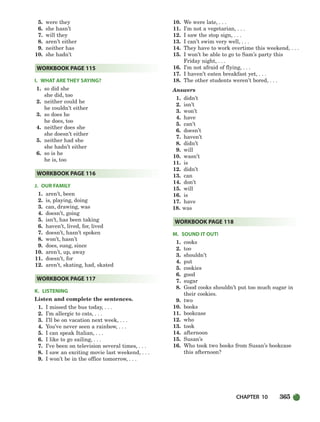 CHAPTER 10 365
5. were they
6. she hasn’t
7. will they
8. aren’t either
9. neither has
10. she hadn’t
I. WHAT ARE THEY SAYING?
1. so did she
she did, too
2. neither could he
he couldn’t either
3. so does he
he does, too
4. neither does she
she doesn’t either
5. neither had she
she hadn’t either
6. so is he
he is, too
J. OUR FAMILY
1. aren’t, been
2. is, playing, doing
3. can, drawing, was
4. doesn’t, going
5. isn’t, has been taking
6. haven’t, lived, for, lived
7. doesn’t, hasn’t spoken
8. won’t, hasn’t
9. does, sung, since
10. aren’t, up, away
11. doesn’t, for
12. aren’t, skating, had, skated
K. LISTENING
Listen and complete the sentences.
1. I missed the bus today, . . .
2. I’m allergic to cats, . . .
3. I’ll be on vacation next week, . . .
4. You’ve never seen a rainbow, . . .
5. I can speak Italian, . . .
6. I like to go sailing, . . .
7. I’ve been on television several times, . . .
8. I saw an exciting movie last weekend, . . .
9. I won’t be in the office tomorrow, . . .
10. We were late, . . .
11. I’m not a vegetarian, . . .
12. I saw the stop sign, . . .
13. I can’t swim very well, . . .
14. They have to work overtime this weekend, . . .
15. I won’t be able to go to Sam’s party this
Friday night, . . .
16. I’m not afraid of flying, . . .
17. I haven’t eaten breakfast yet, . . .
18. The other students weren’t bored, . . .
Answers
1. didn’t
2. isn’t
3. won’t
4. have
5. can’t
6. doesn’t
7. haven’t
8. didn’t
9. will
10. wasn’t
11. is
12. didn’t
13. can
14. don’t
15. will
16. is
17. have
18. was
M. SOUND IT OUT!
1. cooks
2. too
3. shouldn’t
4. put
5. cookies
6. good
7. sugar
8. Good cooks shouldn’t put too much sugar in
their cookies.
9. two
10. books
11. bookcase
12. who
13. took
14. afternoon
15. Susan’s
16. Who took two books from Susan’s bookcase
this afternoon?
WORKBOOK PAGE 118
WORKBOOK PAGE 117
WORKBOOK PAGE 116
WORKBOOK PAGE 115
336-373_SBSTG3_CH10.qxp 7/10/07 2:21 PM Page 365
 