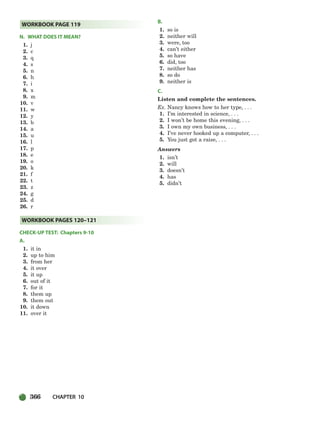 366 CHAPTER 10
N. WHAT DOES IT MEAN?
1. j
2. c
3. q
4. s
5. n
6. h
7. i
8. x
9. m
10. v
11. w
12. y
13. b
14. a
15. u
16. l
17. p
18. e
19. o
20. k
21. f
22. t
23. z
24. g
25. d
26. r
CHECK-UP TEST: Chapters 9-10
A.
1. it in
2. up to him
3. from her
4. it over
5. it up
6. out of it
7. for it
8. them up
9. them out
10. it down
11. over it
B.
1. so is
2. neither will
3. were, too
4. can’t either
5. so have
6. did, too
7. neither has
8. so do
9. neither is
C.
Listen and complete the sentences.
Ex. Nancy knows how to her type, . . .
1. I’m interested in science, . . .
2. I won’t be home this evening, . . .
3. I own my own business, . . .
4. I’ve never hooked up a computer, . . .
5. You just got a raise, . . .
Answers
1. isn’t
2. will
3. doesn’t
4. has
5. didn’t
WORKBOOK PAGES 120–121
WORKBOOK PAGE 119
336-373_SBSTG3_CH10.qxp 7/10/07 2:21 PM Page 366
 