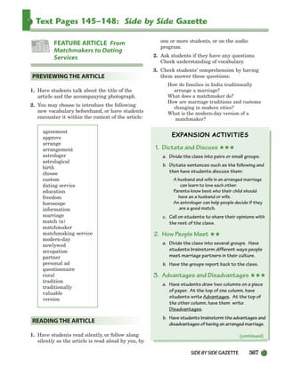 SIDEBYSIDE GAZETTE 367
Text Pages 145–148: Side by Side Gazette
1. Have students talk about the title of the
article and the accompanying photograph.
2. You may choose to introduce the following
new vocabulary beforehand, or have students
encounter it within the context of the article:
agreement
approve
arrange
arrangement
astrologer
astrological
birth
choose
custom
dating service
education
freedom
horoscope
information
marriage
match (n)
matchmaker
matchmaking service
modern-day
newlywed
occupation
partner
personal ad
questionnaire
rural
tradition
traditionally
valuable
version
1. Have students read silently, or follow along
silently as the article is read aloud by you, by
one or more students, or on the audio
program.
2. Ask students if they have any questions.
Check understanding of vocabulary.
3. Check students’ comprehension by having
them answer these questions:
How do families in India traditionally
arrange a marriage?
What does a matchmaker do?
How are marriage traditions and customs
changing in modern cities?
What is the modern-day version of a
matchmaker?
1. Dictate and Discuss ★★★
a. Divide the class into pairs or small groups.
b. Dictate sentences such as the following and
then have students discuss them:
A husband and wife in an arranged marriage
can learn to love each other.
Parents know best who their child should
have as a husband or wife.
An astrologer can help people decide if they
are a good match.
c. Call on students to share their opinions with
the rest of the class.
2. How People Meet ★★
a. Divide the class into several groups. Have
students brainstorm different ways people
meet marriage partners in their culture.
b. Have the groups report back to the class.
3. Advantages and Disadvantages ★★★
a. Have students draw two columns on a piece
of paper. At the top of one column, have
students write Advantages. At the top of
the other column, have them write
Disadvantages.
b. Have students brainstorm the advantages and
disadvantages of having an arranged marriage.
READING THE ARTICLE
PREVIEWING THE ARTICLE
FEATURE ARTICLE From
Matchmakers to Dating
Services
(continued)
336-373_SBSTG3_CH10.qxp 7/10/07 2:21 PM Page 367
 