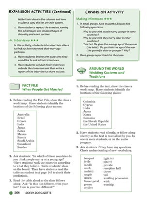 368 SIDEBYSIDE GAZETTE
Write their ideas in the columns and have
students copy the list on their papers.
c. Have students repeat the exercise, naming
the advantages and disadvantages of
choosing one’s own partner.
4. Interviews ★★★
In this activity, students interview their elders
to find out how they met their marriage
partners.
a. Have students brainstorm questions they
would like to ask in their interviews.
b. Have students conduct their interviews
outside the classroom and then write a
report of the interview to share in class.
1. Before reading the Fact File, show the class a
world map. Have students identify the
locations of the following place names:
Australia
Brazil
Greece
India
Japan
Korea
Mexico
Russia
Saudi Arabia
Swaziland
Sweden
2. Ask students: “In which of these countries do
you think people marry at a young age?
“Have students rank the countries according
to what they believe. Write students’ ideas
on the board. Then have students read the
table on student text page 145 to check their
predictions.
3. Read the table aloud as the class follows
along. Ask: “Is this list different from your
list? How is your list different?”
Making Inferences ★★★
1. In small groups, have students discuss the
following questions:
Why do you think people marry younger in some
countries?
Why do you think they marry older in other
countries?
This fact file gives the average age of the woman
(the bride). Do you think the age of the man
(the groom) is older or younger ? Why?
2. Have groups report back to the class.
1. Before reading the text, show the class a
world map. Have students identify the
locations of the following places:
Colombia
Cyprus
India
Japan
Korea
Romania
the Slovak Republic
the United States
2. Have students read silently, or follow along
silently as the text is read aloud by you, by
one or more students, or on the audio
program.
3. Ask students if they have any questions.
Check understanding of new vocabulary.
bouquet
bride
candle
catch
confetti
couple
crown
flower petal
groom
involve
AROUND THE WORLD
Wedding Customs and
Traditions
FACT FILE
When People Get Married
light (v)
pin (v)
private
reception hall
throw
veil
wedding procession
wish
worship
336-373_SBSTG3_CH10.qxp 7/12/07 8:34 AM Page 368
 