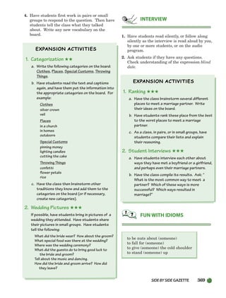 SIDEBYSIDE GAZETTE 369
4. Have students first work in pairs or small
groups to respond to the question. Then have
students tell the class what they talked
about. Write any new vocabulary on the
board.
1. Categorization ★★
a. Write the following categories on the board:
Clothes, Places, Special Customs, Throwing
Things.
b. Have students read the text and captions
again, and have them put the information into
the appropriate categories on the board. For
example:
Clothes
silver crown
veil
Places
in a church
in homes
outdoors
Special Customs
pinning money
lighting candles
cutting the cake
Throwing Things
confetti
flower petals
rice
c. Have the class then brainstorm other
traditions they know and add them to the
categories on the board (or if necessary,
create new categories).
2. Wedding Pictures ★★★
If possible, have students bring in pictures of a
wedding they attended. Have students share
their pictures in small groups. Have students
tell the following:
What did the bride wear? How about the groom?
What special food was there at the wedding?
Where was the wedding ceremony?
What did the guests do to bring good luck to
the bride and groom?
Tell about the music and dancing.
How did the bride and groom arrive? How did
they leave?
1. Have students read silently, or follow along
silently as the interview is read aloud by you,
by one or more students, or on the audio
program.
2. Ask students if they have any questions.
Check understanding of the expression blind
date.
1. Ranking ★★★
a. Have the class brainstorm several different
places to meet a marriage partner. Write
their ideas on the board.
b. Have students rank these place from the best
to the worst places to meet a marriage
partner.
c. As a class, in pairs, or in small groups, have
students compare their lists and explain
their reasoning.
2. Student Interviews ★★★
a. Have students interview each other about
ways they have met a boyfriend or a girlfriend,
and perhaps even their marriage partners.
b. Have the class compile its results. Ask: “
What is the most common way to meet a
partner? Which of these ways is more
successful? Which ways resulted in
marriage?”
to be nuts about (someone)
to fall for (someone)
to give (someone) the cold shoulder
to stand (someone) up
FUN WITH IDIOMS
INTERVIEW
336-373_SBSTG3_CH10.qxp 7/10/07 2:21 PM Page 369
 