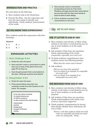 370 SIDEBYSIDE GAZETTE
For each idiom do the following:
1. Have students look at the illustration.
2. Present the idiom. Say the expression and
have the class repeat it chorally and
individually. Check students’ pronunciation
of the words.
Have students match the expressions with their
meanings.
Answers
1. b 3. a
2. d 4. c
1. Idiom Challenge! ★★★
a. Divide the class into pairs.
b. Have each pair create a conversation in which
they use as many of the idioms from text
page 147 as they can.
c. Have the pairs present their conversations to
the class. Which pair used the most idioms?
2. Dialog Builder ★★★
a. Divide the class into pairs.
b. Write several idioms and other new
vocabulary words from this Gazette on the
board. For example:
to be nuts about someone
to stand someone up
to fall for someone
to give someone the cold shoulder
matchmaker
partner
background
bouquet of flowers
choose
c. Have each pair create a conversation
incorporating at least six of the items.
Students can begin and end their conversations
any way they wish, but they must include at
least six items in their dialogs.
d. Call on students to present their
conversations to the class.
1. Have students read silently, or follow along
silently as the letter is read aloud by you, by
one or more students, or on the audio
program.
2. Ask students if they have any questions.
Check understanding of the words
inseparable, separable, two-word verb.
3. To check students’ comprehension, have
students answer the following question:
What does the writer want to know?
4. Ask students:
Did you ever have this question?
Can you think of an example of a separable
two-word verb?
Can you think of an example of an
inseparable two-word verb?
1. Have students read silently, or follow along
silently as the letter is read aloud by you, by
one or more students, or on the audio
program.
2. Ask students if they have any questions.
Check understanding of the words circle,
sentence, separately, suggestion.
3. Check students’ comprehension by having
them decide whether these statements are
true or false:
There’s a rule that explains which two-word
verbs are separable and which two-word
verbs are inseparable. (False)
THE RESPONSE FROM SIDE BY SIDE
THE 1ST LETTER TO SIDE BY SIDE
WE’VE GOT MAIL!
DO YOU KNOW THESE EXPRESSIONS?
INTRODUCTION AND PRACTICE
336-373_SBSTG3_CH10.qxp 7/10/07 2:21 PM Page 370
 