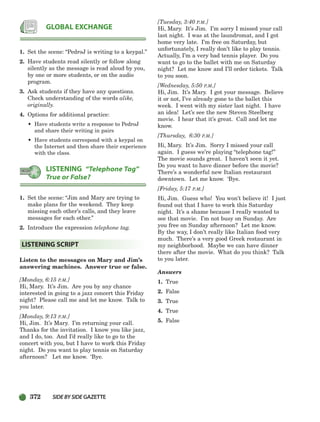 372 SIDEBYSIDE GAZETTE
1. Set the scene: “PedroJ is writing to a keypal.”
2. Have students read silently or follow along
silently as the message is read aloud by you,
by one or more students, or on the audio
program.
3. Ask students if they have any questions.
Check understanding of the words alike,
originally.
4. Options for additional practice:
• Have students write a response to PedroJ
and share their writing in pairs
• Have students correspond with a keypal on
the Internet and then share their experience
with the class.
1. Set the scene: “Jim and Mary are trying to
make plans for the weekend. They keep
missing each other’s calls, and they leave
messages for each other.”
2. Introduce the expression telephone tag.
Listen to the messages on Mary and Jim’s
answering machines. Answer true or false.
[Monday, 6:15 P.M.]
Hi, Mary. It’s Jim. Are you by any chance
interested in going to a jazz concert this Friday
night? Please call me and let me know. Talk to
you later.
[Monday, 9:13 P.M.]
Hi, Jim. It’s Mary. I’m returning your call.
Thanks for the invitation. I know you like jazz,
and I do, too. And I’d really like to go to the
concert with you, but I have to work this Friday
night. Do you want to play tennis on Saturday
afternoon? Let me know. ‘Bye.
[Tuesday, 3:40 P.M.]
Hi, Mary. It’s Jim. I’m sorry I missed your call
last night. I was at the laundromat, and I got
home very late. I’m free on Saturday, but
unfortunately, I really don’t like to play tennis.
Actually, I’m a very bad tennis player. Do you
want to go to the ballet with me on Saturday
night? Let me know and I’ll order tickets. Talk
to you soon.
[Wednesday, 5:50 P.M.]
Hi, Jim. It’s Mary. I got your message. Believe
it or not, I’ve already gone to the ballet this
week. I went with my sister last night. I have
an idea! Let’s see the new Steven Steelberg
movie. I hear that it’s great. Call and let me
know.
[Thursday, 6:30 P.M.]
Hi, Mary. It’s Jim. Sorry I missed your call
again. I guess we’re playing “telephone tag!”
The movie sounds great. I haven’t seen it yet.
Do you want to have dinner before the movie?
There’s a wonderful new Italian restaurant
downtown. Let me know. ‘Bye.
[Friday, 5:17 P.M.]
Hi, Jim. Guess who! You won’t believe it! I just
found out that I have to work this Saturday
night. It’s a shame because I really wanted to
see that movie. I’m not busy on Sunday. Are
you free on Sunday afternoon? Let me know.
By the way, I don’t really like Italian food very
much. There’s a very good Greek restaurant in
my neighborhood. Maybe we can have dinner
there after the movie. What do you think? Talk
to you later.
Answers
1. True
2. False
3. True
4. True
5. False
LISTENING SCRIPT
LISTENING “Telephone Tag”
True or False?
GLOBAL EXCHANGE
336-373_SBSTG3_CH10.qxp 7/10/07 2:21 PM Page 372
 
