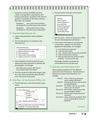CHAPTER 1 25
A. How often do you ?
all the time.
every .
B. I once a .
twice a .
times a .
A. I see. And how often do you ?
B. I .
A. Well, you don’t have any serious medical
problems. I’ll see you next year.
{
c. Student A answers truthfully and then
makes a new question, using another verb
phrase on the board. Student A asks the new
question to Student B, who then continues
the chain. For example:
Student A: I see a movie every weekend.
(toStudentB): How often do you write a letter?
Student B: I write a letter once a week.
(toStudentC): How often do you read poetry?
5. Find the Right Person! ★★
a. Collect some information about students’
habits.
b. Put the information on a handout in the
following form:
Find someone who . . .
1. watches talk shows every night.
2. bakes bread once a week.
3. knits sweaters.
4. chats online every evening.
5. reads a novel once a month.
c. Have students circulate around the room,
asking each other questions to identify the
above people. For example:
How often do you watch talk shows?
Do you bake bread? How often?
d. The first student to find all the people, raise
his or her hand, and tell the class who they
are is the winner of the game.
6. Role Play: At the Doctor’s Office ★★
a. Put the following conversation model on the
board:
b. Also put these word cues on the board:
exercise
take vitamins
eat rich desserts
go to bed late
listen to loud music
go to the dentist
eat fatty foods
eat healthy foods
c. Set the scene: “You’re at the doctor’s office
for your annual physical examination.”
d. Call on pairs of students to role-play the
conversation. Speaker A is the doctor.
Speaker B is the patient. For example:
A. How often do you exercise?
B. I exercise once a week.
A. I see. And how often do you take vitamins?
B. I take vitamins every morning.
A. Well, you don’t have any serious medical
problems. I’ll see you next year.
Encourage students to expand the
conversation in any way they wish.
7. Interview the Characters ★★★
Have students pretend to be the different
characters from this lesson. Interview them to
find out more about their situations. For
example:
Model 1: Tell us, what do you and your
sister usually talk about?
Model 2: George and Herman, tell us about
your grandchildren.
Exercise 1: Mr. Tanaka, what do you usually
talk to your son about?
Exercise 2: Mrs. Kramer, what do you write
to your daughter about?
Exercise 3: What are you saying about your
teachers?
Exercise 4: Lenny, what’s the problem? What
are you arguing about with your
landlord?
(continued)
002-033_SBSTG3_CH01.qxp 7/10/07 2:13 PM Page 25
 