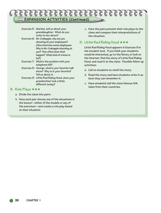 26 CHAPTER 1
Exercise 5: Martha, tell us about your
granddaughter. What do you
write to her about?
Exercise 6: Mr. Crabapple, why are you
shouting at your employees?
(Also interview some employees:
Why is Mr. Crabapple shouting at
you? How often does that
happen? What kind of a boss is
he?)
Exercise 7: What’s the problem with your
telephone bill?
Exercise 8: George, what’s your favorite talk
show? Why is it your favorite?
Tell us about it.
Exercise 9: Little Red Riding Hood, does your
grandmother look a little
different today?
8. Role Plays ★★★
a. Divide the class into pairs.
b. Have each pair choose one of the situations in
the lesson—either of the models or any of
the exercises—and create a role play based
on that situation.
c. Have the pairs present their role plays to the
class and compare their interpretations of
the situation.
9. Little Red Riding Hood ★★★
Little Red Riding Hood appears in Exercise 9 in
the student text. If you think your students
would be interested, go to the library or look on
the Internet, find the story of Little Red Riding
Hood, and read it to the class. Possible follow-up
activities:
a. Call on students to retell the story.
b. Read the story and have students write it as
best they can remember it.
c. Have students tell the class famous folk
tales from their countries.
002-033_SBSTG3_CH01.qxp 7/10/07 2:13 PM Page 26
 