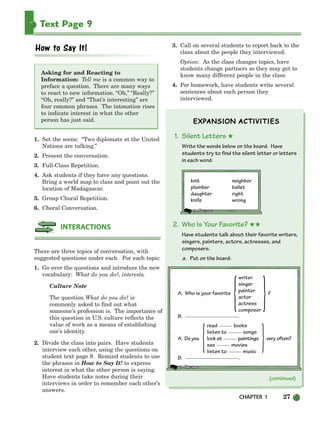 CHAPTER 1 27
Text Page 9
Asking for and Reacting to
Information: Tell me is a common way to
preface a question. There are many ways
to react to new information. “Oh,” “Really?”
“Oh, really?” and “That’s interesting” are
four common phrases. The intonation rises
to indicate interest in what the other
person has just said.
1. Set the scene: “Two diplomats at the United
Nations are talking.”
2. Present the conversation.
3. Full-Class Repetition.
4. Ask students if they have any questions.
Bring a world map to class and point out the
location of Madagascar.
5. Group Choral Repetition.
6. Choral Conversation.
There are three topics of conversation, with
suggested questions under each. For each topic:
1. Go over the questions and introduce the new
vocabulary: What do you do?, interests.
Culture Note
The question What do you do? is
commonly asked to find out what
someone’s profession is. The importance of
this question in U.S. culture reflects the
value of work as a means of establishing
one’s identity.
2. Divide the class into pairs. Have students
interview each other, using the questions on
student text page 9. Remind students to use
the phrases in How to Say It! to express
interest in what the other person is saying.
Have students take notes during their
interviews in order to remember each other’s
answers.
3. Call on several students to report back to the
class about the people they interviewed.
Option: As the class changes topics, have
students change partners so they may get to
know many different people in the class.
4. For homework, have students write several
sentences about each person they
interviewed.
1. Silent Letters ★
Write the words below on the board. Have
students try to find the silent letter or letters
in each word:
knit neighbor
plumber ballet
daughter right
knife wrong
2. Who Is Your Favorite? ★★
Have students talk about their favorite writers,
singers, painters, actors, actresses, and
composers.
a. Put on the board:
INTERACTIONS
writer
singer
A. Who is your favorite painter ?
actor
actress
composer
B. .
read books
listen to songs
A. Do you look at paintings very often?
see movies
listen to music
B. .
{
{ }
(continued)
}
002-033_SBSTG3_CH01.qxp 7/12/07 8:18 AM Page 27
 