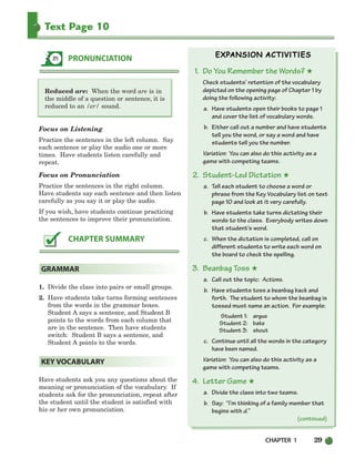 CHAPTER 1 29
Text Page 10
Reduced are: When the word are is in
the middle of a question or sentence, it is
reduced to an /er/ sound.
Focus on Listening
Practice the sentences in the left column. Say
each sentence or play the audio one or more
times. Have students listen carefully and
repeat.
Focus on Pronunciation
Practice the sentences in the right column.
Have students say each sentence and then listen
carefully as you say it or play the audio.
If you wish, have students continue practicing
the sentences to improve their pronunciation.
1. Divide the class into pairs or small groups.
2. Have students take turns forming sentences
from the words in the grammar boxes.
Student A says a sentence, and Student B
points to the words from each column that
are in the sentence. Then have students
switch: Student B says a sentence, and
Student A points to the words.
Have students ask you any questions about the
meaning or pronunciation of the vocabulary. If
students ask for the pronunciation, repeat after
the student until the student is satisfied with
his or her own pronunciation.
1. Do You Remember the Words? ★
Check students’ retention of the vocabulary
depicted on the opening page of Chapter 1 by
doing the following activity:
a. Have students open their books to page 1
and cover the list of vocabulary words.
b. Either call out a number and have students
tell you the word, or say a word and have
students tell you the number.
Variation: You can also do this activity as a
game with competing teams.
2. Student-Led Dictation ★
a. Tell each student to choose a word or
phrase from the Key Vocabulary list on text
page 10 and look at it very carefully.
b. Have students take turns dictating their
words to the class. Everybody writes down
that student’s word.
c. When the dictation is completed, call on
different students to write each word on
the board to check the spelling.
3. Beanbag Toss ★
a. Call out the topic: Actions.
b. Have students toss a beanbag back and
forth. The student to whom the beanbag is
tossed must name an action. For example:
Student 1: argue
Student 2: bake
Student 3: shout
c. Continue until all the words in the category
have been named.
Variation: You can also do this activity as a
game with competing teams.
4. Letter Game ★
a. Divide the class into two teams.
b. Say: “I’m thinking of a family member that
begins with d.”
KEY VOCABULARY
GRAMMAR
CHAPTER SUMMARY
PRONUNCIATION
(continued)
002-033_SBSTG3_CH01.qxp 7/10/07 2:13 PM Page 29
 