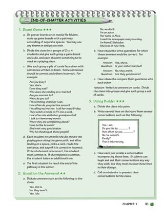 CHAPTER 1 31
1. Board Game ★★★
a. On poster boards or on manila file folders,
make up game boards with a pathway
consisting of separate spaces. You may use
any theme or design you wish.
b. Divide the class into groups of 2 to 4
students and give each group a game board
and a die, and each student something to be
used as a playing piece.
c. Give each group a pile of cards face-down with
sentences written on them. Some sentences
should be correct and others incorrect. For
example:
Are you busy?
Yes, she’s.
Does they eat?
Who does she sending an e-mail to?
Are you married to?
What do you do?
I’m swimming whenever I can.
How often do you practice soccer?
I’m calling my brother. I call her every Friday.
They watch a movie on TV one a week.
How often she visits her grandparents?
I talk to them every month.
What they are complaining about?
Does he like to swim?
She’s not very good skater.
Why he shouting at those people?
d. Each student in turn rolls the die, moves the
playing piece along the game path, and after
landing on a space, picks a card, reads the
sentence, and says if it is correct or incorrect.
If the statement is incorrect, the student
must correct it. If the response is correct,
the student takes an additional turn.
e. The first student to reach the end of the
pathway is the winner.
2. Question the Answers! ★★
a. Dictate answers such as the following to the
class:
Yes, she is.
No, they aren’t.
Yes, I do.
No, we don’t.
I’m an actor.
Her name is Alice.
I read the newspaper every morning.
I’m from El Salvador.
She lives in New York.
b. Have students write questions for which
these answers would be correct. For
example:
Answer: Yes, she is.
Question: Is your sister married?
Answer: No, they aren’t.
Question: Are they good skiers?
c. Have students compare their questions with
each other.
Variation: Write the answers on cards. Divide
the class into groups and give each group a set
of cards.
3. Dialog Builder ★★★
a. Divide the class into pairs.
b. Write several lines on the board from several
conversations such as the following:
Yes, I am.
Do you like to ?
How often do you ?
No, he doesn’t.
Really?
That’s interesting.
c. Have each pair create a conversation
incorporating those lines. Students can
begin and end their conversations any way
they wish, but they must include those lines
in their dialogs.
d. Call on students to present their
conversations to the class.
002-033_SBSTG3_CH01.qxp 7/12/07 8:18 AM Page 31
 