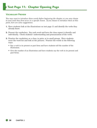 36 CHAPTER 2
Text Page 11: Chapter Opening Page
VOCABULARY PREVIEW
You may want to introduce these words before beginning the chapter, or you may choose
to wait until they first occur in a specific lesson. If you choose to introduce them at this
point, here are some suggestions:
1. Have students look at the illustrations on text page 11 and identify the verbs they
already know.
2. Present the vocabulary. Say each word and have the class repeat it chorally and
individually. Check students’ understanding and pronunciation of the verbs.
3. Practice the vocabulary as a class, in pairs, or in small groups. Have students
cover the word list and look at the pictures. Practice the words in the following
ways:
• Say a verb in its present or past form and have students tell the number of the
illustration.
• Give the number of an illustration and have students say the verb in its present and
past forms.
034-063_SBSTG3_CH02.qxp 7/10/07 2:16 PM Page 36
 