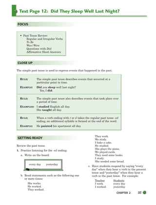 CHAPTER 2 37
Text Page 12: Did They Sleep Well Last Night?
The simple past tense is used to express events that happened in the past.
RULE: The simple past tense describes events that occurred at a
particular point in time.
EXAMPLE: Did you sleep well last night?
Yes, I did.
RULE: The simple past tense also describes events that took place over
a period of time.
EXAMPLES: I studied English all day.
She taught all day.
RULE: When a verb ending with t or d takes the regular past tense -ed
ending, an additional syllable is formed at the end of the word.
EXAMPLE: He painted his apartment all day.
CLOSE UP
• Past Tense Review:
Regular and Irregular Verbs
To Be
Was/Were
Questions with Did
Affirmative Short Answers
FOCUS
Review the past tense.
1. Practice listening for the -ed ending.
a. Write on the board:
every day yesterday
b. Read statements such as the following one
or more times:
She works.
He worked.
They worked.
They work.
We study.
I bake a cake.
He studied.
She plays the piano.
We played cards.
They need some books.
I study.
She needed some bread.
c. Have students respond by saying “every
day” when they hear a verb in the present
tense and “yesterday” when they hear a
verb in the past tense. For example:
Teacher Students
I work. every day
I worked. yesterday
GETTING READY
034-063_SBSTG3_CH02.qxp 7/10/07 2:16 PM Page 37
 