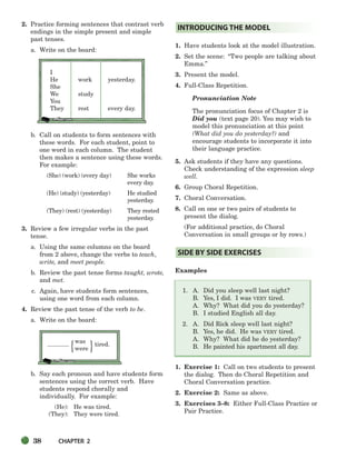 38 CHAPTER 2
{ }
2. Practice forming sentences that contrast verb
endings in the simple present and simple
past tenses.
a. Write on the board:
I
He work yesterday.
She
We study
You
They rest every day.
b. Call on students to form sentences with
these words. For each student, point to
one word in each column. The student
then makes a sentence using these words.
For example:
(She) (work) (every day) She works
every day.
(He) (study) (yesterday) He studied
yesterday.
(They) (rest) (yesterday) They rested
yesterday.
3. Review a few irregular verbs in the past
tense.
a. Using the same columns on the board
from 2 above, change the verbs to teach,
write, and meet people.
b. Review the past tense forms taught, wrote,
and met.
c. Again, have students form sentences,
using one word from each column.
4. Review the past tense of the verb to be.
a. Write on the board:
was
tired.
were
b. Say each pronoun and have students form
sentences using the correct verb. Have
students respond chorally and
individually. For example:
(He): He was tired.
(They): They were tired.
1. Have students look at the model illustration.
2. Set the scene: “Two people are talking about
Emma.”
3. Present the model.
4. Full-Class Repetition.
Pronunciation Note
The pronunciation focus of Chapter 2 is
Did you (text page 20). You may wish to
model this pronunciation at this point
(What did you do yesterday?) and
encourage students to incorporate it into
their language practice.
5. Ask students if they have any questions.
Check understanding of the expression sleep
well.
6. Group Choral Repetition.
7. Choral Conversation.
8. Call on one or two pairs of students to
present the dialog.
(For additional practice, do Choral
Conversation in small groups or by rows.)
Examples
1. A. Did you sleep well last night?
B. Yes, I did. I was VERY tired.
A. Why? What did you do yesterday?
B. I studied English all day.
2. A. Did Rick sleep well last night?
B. Yes, he did. He was VERY tired.
A. Why? What did he do yesterday?
B. He painted his apartment all day.
1. Exercise 1: Call on two students to present
the dialog. Then do Choral Repetition and
Choral Conversation practice.
2. Exercise 2: Same as above.
3. Exercises 3–8: Either Full-Class Practice or
Pair Practice.
SIDE BY SIDE EXERCISES
INTRODUCING THE MODEL
034-063_SBSTG3_CH02.qxp 7/12/07 8:20 AM Page 38
 