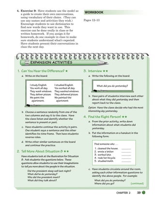 CHAPTER 2 39
4. Exercise 9: Have students use the model as
a guide to create their own conversations,
using vocabulary of their choice. (They can
use any names and activities they wish.)
Encourage students to use dictionaries to
find new words they want to use. This
exercise can be done orally in class or for
written homework. If you assign it for
homework, do one example in class to make
sure students understand what’s expected.
Have students present their conversations in
class the next day.
Pages 12–13
WORKBOOK
1. Can You Hear the Difference? ★
a. Write on the board:
b. Choose a sentence randomly from one of the
two columns and say it to the class. Have
the class listen and identify whether the
sentence is present or past.
c. Have students continue the activity in pairs.
One student says a sentence and the other
identifies its time frame. Then have students
reverse roles.
d. Write other similar sentences on the board
and continue the practice.
2. Tell More About Situation 8 ★★
Have students look at the illustration for Situation
8. Ask students the questions below. These
questions allow students to use their imaginations
to tellyoumore about the people in the situation.
Did the president sleep well last night?
What did he do yesterday?
Who did the president meet?
What did they talk about?
3. Interview ★★
a. Write the following on the board:
What did you do yesterday?
b. Have pairs of students interview each other
about what they did yesterday and then
report back to the class.
Option: Have the class decide who had the most
interesting day yesterday.
4. Find the Right Person! ★★
a. From the prior activity, write down
information about what students did
yesterday.
b. Put the information on a handout in the
following form:
Find someone who . . .
1. cleaned the house.
2. wrote a letter.
3. worked late.
4. rode her bicycle.
5. studied math.
c. Have students circulate around the room,
asking each other information questions to
identify the above people. For example:
What did you do yesterday?
Where did you go? (continued)
I study English. I studied English.
You work all day. You worked all day.
They wash windows. They washed windows.
They deliver pizzas. They delivered pizzas.
We paint the We painted the
apartment. apartment
034-063_SBSTG3_CH02.qxp 7/12/07 8:20 AM Page 39
 