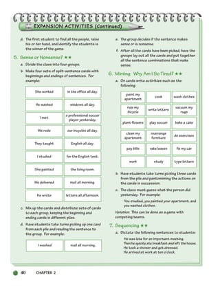 40 CHAPTER 2
d. The first student to find all the people, raise
his or her hand, and identify the students is
the winner of the game.
5. Sense or Nonsense? ★★
a. Divide the class into four groups.
b. Make four sets of split-sentence cards with
beginnings and endings of sentences. For
example:
c. Mix up the cards and distribute sets of cards
to each group, keeping the beginning and
ending cards in different piles.
d. Have students take turns picking up one card
from each pile and reading the sentence to
the group. For example:
e. The group decides if the sentence makes
sense or is nonsense.
f. After all the cards have been picked, have the
groups lay out all the cards and put together
all the sentence combinations that make
sense.
6. Miming: Why Am I So Tired? ★★
a. On cards write activities such as the
following:
b. Have students take turns picking three cards
from the pile and pantomiming the actions on
the cards in succession.
c. The class must guess what the person did
yesterday. For example:
You studied, you painted your apartment, and
you washed clothes.
Variation: This can be done as a game with
competing teams.
7. Sequencing ★★
a. Dictate the following sentences to students:
He was late for an important meeting.
Then he quickly ate breakfast and left the house.
He took a shower and got dressed.
He arrived at work at ten o’clock.
She worked in the office all day.
I washed mail all morning.
He washed windows all day.
I met
a professional soccer
player yesterday.
We rode our bicycles all day.
They taught English all day.
I studied for the English test.
She painted the living room.
We delivered mail all morning.
He wrote letters all afternoon.
paint my
apartment
cook wash clothes
ride my
bicycle
write letters
vacuum my
rugs
plant flowers play soccer bake a cake
clean my
apartment
rearrange
furniture
do exercises
pay bills rake leaves fix my car
work study type letters
034-063_SBSTG3_CH02.qxp 7/10/07 2:16 PM Page 40
 