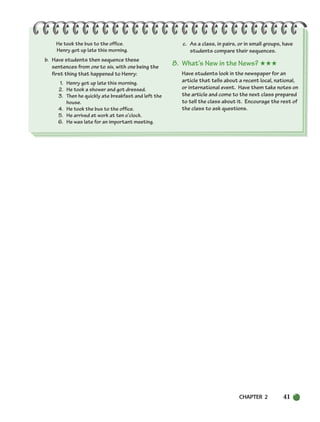 CHAPTER 2 41
He took the bus to the office.
Henry got up late this morning.
b. Have students then sequence these
sentences from one to six, with one being the
first thing that happened to Henry:
1. Henry got up late this morning.
2. He took a shower and got dressed.
3. Then he quickly ate breakfast and left the
house.
4. He took the bus to the office.
5. He arrived at work at ten o’clock.
6. He was late for an important meeting.
c. As a class, in pairs, or in small groups, have
students compare their sequences.
8. What’s New in the News? ★★★
Have students look in the newspaper for an
article that tells about a recent local, national,
or international event. Have them take notes on
the article and come to the next class prepared
to tell the class about it. Encourage the rest of
the class to ask questions.
034-063_SBSTG3_CH02.qxp 7/10/07 2:16 PM Page 41
 