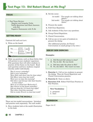 42 CHAPTER 2
Text Page 13: Did Robert Shout at His Dog?
New Vocabulary
4. prepared
5. lines
• Past Tense Review:
Regular and Irregular Verbs
Yes/No Questions and Short Answers
with Did
Negative Statements with To Be
Contrast did and was/were.
1. Write on the board:
Yes,
was
were
did .
No,
wasn’t
weren’t
didn’t .
2. Make up questions, such as those below, that
will pertain to your students’ experience.
Pick questions that will allow students to
practice all the forms on the board. Read
each question and have students respond
chorally and/or individually.
Was it (sunny) yesterday?
Did it (rain) yesterday?
Were (Bob) and (Jane) late for class today?
Did (Mary) miss class last week?
Were (you) on time this morning?
Did (Alice) and (George) ride their bicycles
to class today?
Were we at school last (Wednesday)?
Was (Gloria) at the beach yesterday?
Did you sleep for (15) hours last night?
Was (John) tired this morning?
Did we study (French) in class last week?
There are two model conversations. Introduce
and practice each separately. For each model:
1. Have students look at the model illustration
in the book.
2. Set the scene:
1st model: “Two people are talking about
Robert.”
2nd model: “Two people are talking about
Helen.”
3. Present the model.
4. Full-Class Repetition.
5. Ask students if they have any questions.
6. Group Choral Repetition.
7. Choral Conversation.
8. Call on one or two pairs of students to
present the dialog.
(For additional practice, do Choral
Conversation in small groups or by rows.)
Examples
1. A. Did Howard fall asleep in class?
B. Yes, he did. He was bored.
2. A. Did Amy take the plane to Rio?
B. No, she didn’t. She wasn’t on time.
1. Exercise 1: Call on two students to present
the dialog. Then do Choral Repetition and
Choral Conversation practice.
2. Exercise 2: Same as above.
3. Exercises 3–8: Either Full-Class Practice or
Pair Practice.
Pages 14–17
WORKBOOK
SIDE BY SIDE EXERCISES
INTRODUCING THE MODELS
GETTING READY
FOCUS
}
}
{
{
034-063_SBSTG3_CH02.qxp 8/9/07 9:01 PM Page 42
 