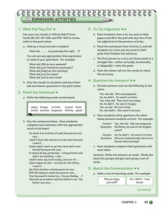 CHAPTER 2 43
Did you enjoy
yourself?
No, I didn’t. I was
bored.
(continued)
1. What Did They Do? ★
Use your own visuals or Side by Side Picture
Cards 36–67, 141–148, and 158–162 to review
verbs in the past tense.
a. Hold up a visual and ask a student:
What did do (yesterday/last night . . .)?
You can use any appropriate time expression
or name in your questions. For example:
What did (Bill) do last weekend?
What did (your friends) do yesterday?
What did (Sally) do this morning?
What did (you) do today?
What did (we) do last week?
b. Give the visuals to students and have them
ask and answer questions in the past tense.
2. Finish the Sentence! ★
a. Write the following words on the board:
b. Say the sentences below. Have students
complete each sentence with the appropriate
word on the board.
He drank two bottles of soda because he was
very . . .
I didn’t know the answers on the test because
I wasn’t . . .
Kathy didn’t want to go into that dark room
herself because she was . . .
It rained all day yesterday. I stayed home and
didn’t do anything. I was . . .
I didn’t have any lunch today, and now I’m . . .
Class began at nine. I arrived at nine thirty.
I wasn’t . . .
My little brother cried because he was . . .
Bob fell asleep in class because he was . . .
Your big exam is tomorrow. Are you feeling . . .?
Paul had an accident with his father’s car. His
father was very . . .
3. Tic Tac Adjective! ★★
a. Have students draw a tic tac grid on their
papers and fill in the grid with any nine of the
ten adjectives in the previous activity.
b. Read the sentences from Activity 2, and tell
students to cross out any word on their
grids that finishes the sentence.
c. The first person to cross out three words in a
straight line—either vertically, horizontally,
or diagonally—wins the game.
d. Have the winner call out the words to check
the accuracy.
4. Question the Answers! ★★
a. Dictate answers such as the following to the
class:
Yes, she did. She was prepared.
No, he didn’t. He wasn’t on time.
Yes, they did. They were very angry.
No, he didn’t. He wasn’t hungry.
Yes, we did. We were tired.
No, she didn’t. She wasn’t nervous.
b. Have students write questions for which
these answers would be correct. For example:
Answer: Yes, she did. She was prepared.
Question: Did Betty do well on her English
exam?
Answer: No, he didn’t. He wasn’t on time.
Question: Did your husband take the bus to
Denver this morning?
c. Have students compare their questions with
each other.
Variation: Write the answers on cards. Divide the
class into groups and give each group a set of
cards.
5. Match the Conversations ★★
a. Make a set of matching cards. For example:
angry hungry on time scared tired
bored nervous prepared thirsty upset
034-063_SBSTG3_CH02.qxp 8/9/07 9:01 PM Page 43
 