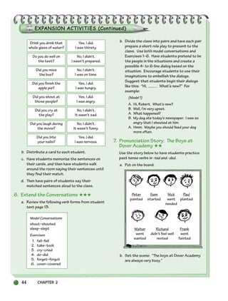 b. Distribute a card to each student.
c. Have students memorize the sentences on
their cards, and then have students walk
around the room saying their sentences until
they find their match.
d. Then have pairs of students say their
matched sentences aloud to the class.
6. Extend the Conversations ★★★
a. Review the following verb forms from student
text page 13:
Model Conversations
shout–shouted
sleep–slept
Exercises
1. fall–fell
2. take–took
3. cry–cried
4. do–did
5. forget–forgot
6. cover–covered
b. Divide the class into pairs and have each pair
prepare a short role play to present to the
class. Use both model conversations and
Exercises 1–6. Have students pretend to be
the people in the situations and create a
possible 4- to 6-line dialog based on the
situation. Encourage students to use their
imaginations to embellish the dialogs.
Suggest that students begin their dialogs
like this: “Hi, What’s new?” For
example:
(Model 1)
A. Hi, Robert. What’s new?
B. Well, I’m very upset.
A. What happened?
B. My dog ate today’s newspaper. I was so
angry that I shouted at him.
A. Hmm. Maybe you should feed your dog
more often.
7. Pronunciation Story: The Boys at
Dover Academy ★★
Use the story below to have students practice
past tense verbs in -ted and -ded.
a. Put on the board:
Peter Sam Nick Paul
painted started went planted
needed
Walter Richard Frank
went didn’t feel well went
wanted rested fainted
b. Set the scene: “The boys at Dover Academy
are always very busy.”
44 CHAPTER 2
Drink you drink that
whole glass of water?
Yes, I did.
I was thirsty.
Do you do well on
the test?
No, I didn’t.
I wasn’t prepared.
Did you miss
the bus?
No, I didn’t.
I was on time.
Did you finish the
apple pie?
Yes, I did.
I was hungry.
Did you shout at
those people?
Yes, I did.
I was angry.
Did you cry at
the play?
No, I didn’t.
It wasn’t sad.
Did you laugh during
the movie?
No, I didn’t.
It wasn’t funny.
Did you bite
your nails?
Yes, I did.
I was nervous.
034-063_SBSTG3_CH02.qxp 7/12/07 8:20 AM Page 44
 
