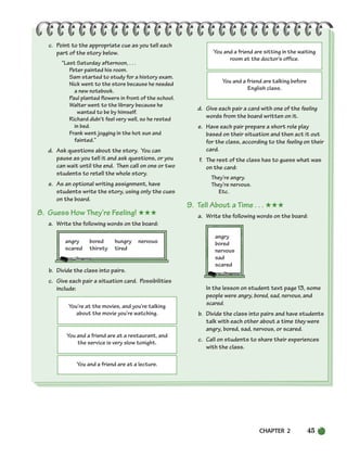 CHAPTER 2 45
You’re at the movies, and you’re talking
about the movie you’re watching.
You and a friend are at a restaurant, and
the service is very slow tonight.
You and a friend are sitting in the waiting
room at the doctor’s office.
You and a friend are talking before
English class.
You and a friend are at a lecture.
c. Point to the appropriate cue as you tell each
part of the story below.
“Last Saturday afternoon, . . .
Peter painted his room.
Sam started to study for a history exam.
Nick went to the store because he needed
a new notebook.
Paul planted flowers in front of the school.
Walter went to the library because he
wanted to be by himself.
Richard didn’t feel very well, so he rested
in bed.
Frank went jogging in the hot sun and
fainted.”
d. Ask questions about the story. You can
pause as you tell it and ask questions, or you
can wait until the end. Then call on one or two
students to retell the whole story.
e. As an optional writing assignment, have
students write the story, using only the cues
on the board.
8. Guess How They’re Feeling! ★★★
a. Write the following words on the board:
angry bored hungry nervous
scared thirsty tired
b. Divide the class into pairs.
c. Give each pair a situation card. Possibilities
include:
d. Give each pair a card with one of the feeling
words from the board written on it.
e. Have each pair prepare a short role play
based on their situation and then act it out
for the class, according to the feeling on their
card.
f. The rest of the class has to guess what was
on the card:
They’re angry.
They’re nervous.
Etc.
9. Tell About a Time . . . ★★★
a. Write the following words on the board:
angry
bored
nervous
sad
scared
In the lesson on student text page 13, some
people were angry, bored, sad, nervous, and
scared.
b. Divide the class into pairs and have students
talk with each other about a time they were
angry, bored, sad, nervous, or scared.
c. Call on students to share their experiences
with the class.
034-063_SBSTG3_CH02.qxp 8/16/07 9:10 AM Page 45
 