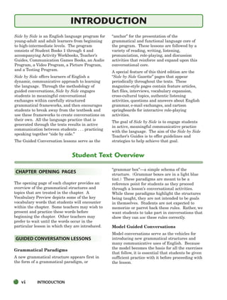 vi INTRODUCTION
Side by Side is an English language program for
young-adult and adult learners from beginning
to high-intermediate levels. The program
consists of Student Books 1 through 4 and
accompanying Activity Workbooks, Teacher’s
Guides, Communication Games Books, an Audio
Program, a Video Program, a Picture Program,
and a Testing Program.
Side by Side offers learners of English a
dynamic, communicative approach to learning
the language. Through the methodology of
guided conversations, Side by Side engages
students in meaningful conversational
exchanges within carefully structured
grammatical frameworks, and then encourages
students to break away from the textbook and
use these frameworks to create conversations on
their own. All the language practice that is
generated through the texts results in active
communication between students . . . practicing
speaking together “side by side.”
The Guided Conversation lessons serve as the
“anchor” for the presentation of the
grammatical and functional language core of
the program. These lessons are followed by a
variety of reading, writing, listening,
pronunciation, role-playing, and discussion
activities that reinforce and expand upon this
conversational core.
A special feature of this third edition are the
“Side by Side Gazette” pages that appear
periodically throughout the texts. These
magazine-style pages contain feature articles,
fact files, interviews, vocabulary expansion,
cross-cultural topics, authentic listening
activities, questions and answers about English
grammar, e-mail exchanges, and cartoon
springboards for interactive role-playing
activities.
The goal of Side by Side is to engage students
in active, meaningful communicative practice
with the language. The aim of the Side by Side
Teacher’s Guides is to offer guidelines and
strategies to help achieve that goal.
The opening page of each chapter provides an
overview of the grammatical structures and
topics that are treated in the chapter. A
Vocabulary Preview depicts some of the key
vocabulary words that students will encounter
within the chapter. Some teachers may wish to
present and practice these words before
beginning the chapter. Other teachers may
prefer to wait until the words occur in the
particular lesson in which they are introduced.
Grammatical Paradigms
A new grammatical structure appears first in
the form of a grammatical paradigm, or
“grammar box”—a simple schema of the
structure. (Grammar boxes are in a light blue
tint.) These paradigms are meant to be a
reference point for students as they proceed
through a lesson’s conversational activities.
While these paradigms highlight the structures
being taught, they are not intended to be goals
in themselves. Students are not expected to
memorize or parrot back these rules. Rather, we
want students to take part in conversations that
show they can use these rules correctly.
Model Guided Conversations
Model conversations serve as the vehicles for
introducing new grammatical structures and
many communicative uses of English. Because
the model becomes the basis for all the exercises
that follow, it is essential that students be given
sufficient practice with it before proceeding with
the lesson.
GUIDED CONVERSATION LESSONS
CHAPTER OPENING PAGES
Student Text Overview
INTRODUCTION
i-xv_SBSTG3_FM.QXD 8/16/07 9:08 AM Page vi
 