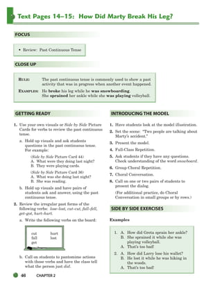 46 CHAPTER 2
Text Pages 14–15: How Did Marty Break His Leg?
RULE: The past continuous tense is commonly used to show a past
activity that was in progress when another event happened.
EXAMPLES: He broke his leg while he was snowboarding.
She sprained her ankle while she was playing volleyball.
CLOSE UP
• Review: Past Continuous Tense
FOCUS
1. Use your own visuals or Side by Side Picture
Cards for verbs to review the past continuous
tense.
a. Hold up visuals and ask students
questions in the past continuous tense.
For example:
(Side by Side Picture Card 44)
A. What were they doing last night?
B. They were playing cards.
(Side by Side Picture Card 36)
A. What was she doing last night?
B. She was reading.
b. Hold up visuals and have pairs of
students ask and answer, using the past
continuous tense.
2. Review the irregular past forms of the
following verbs: lose–lost, cut–cut, fall–fell,
get–got, hurt–hurt.
a. Write the following verbs on the board:
cut hurt
fall lost
get
b. Call on students to pantomime actions
with those verbs and have the class tell
what the person just did.
1. Have students look at the model illustration.
2. Set the scene: “Two people are talking about
Marty’s accident.”
3. Present the model.
4. Full-Class Repetition.
5. Ask students if they have any questions.
Check understanding of the word snowboard.
6. Group Choral Repetition.
7. Choral Conversation.
8. Call on one or two pairs of students to
present the dialog.
(For additional practice, do Choral
Conversation in small groups or by rows.)
Examples
1. A. How did Greta sprain her ankle?
B. She sprained it while she was
playing volleyball.
A. That’s too bad!
2. A. How did Larry lose his wallet?
B. He lost it while he was hiking in
the woods.
A. That’s too bad!
SIDE BY SIDE EXERCISES
INTRODUCING THE MODEL
GETTING READY
034-063_SBSTG3_CH02.qxp 7/10/07 2:16 PM Page 46
 