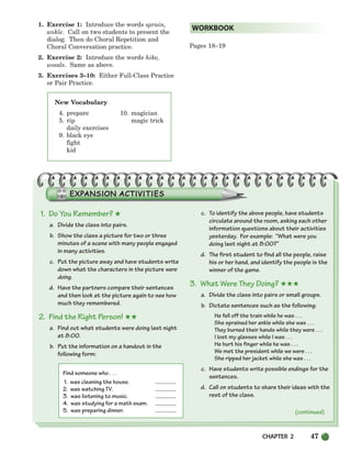 CHAPTER 2 47
1. Exercise 1: Introduce the words sprain,
ankle. Call on two students to present the
dialog. Then do Choral Repetition and
Choral Conversation practice.
2. Exercise 2: Introduce the words hike,
woods. Same as above.
3. Exercises 3–10: Either Full-Class Practice
or Pair Practice.
Pages 18–19
WORKBOOK
(continued)
New Vocabulary
4. prepare 10. magician
5. rip magic trick
daily exercises
9. black eye
fight
kid
1. Do You Remember? ★
a. Divide the class into pairs.
b. Show the class a picture for two or three
minutes of a scene with many people engaged
in many activities.
c. Put the picture away and have students write
down what the characters in the picture were
doing.
d. Have the partners compare their sentences
and then look at the picture again to see how
much they remembered.
2. Find the Right Person! ★★
a. Find out what students were doing last night
at 8:00.
b. Put the information on a handout in the
following form:
Find someone who . . .
1. was cleaning the house.
2. was watching TV.
3. was listening to music.
4. was studying for a math exam.
5. was preparing dinner.
c. To identify the above people, have students
circulate around the room, asking each other
information questions about their activities
yesterday. For example: “What were you
doing last night at 8:00?”
d. The first student to find all the people, raise
his or her hand, and identify the people is the
winner of the game.
3. What Were They Doing? ★★★
a. Divide the class into pairs or small groups.
b. Dictate sentences such as the following:
He fell off the train while he was . . .
She sprained her ankle while she was . . .
They burned their hands while they were . . .
I lost my glasses while I was . . .
He hurt his finger while he was . . .
We met the president while we were . . .
She ripped her jacket while she was . . .
c. Have students write possible endings for the
sentences.
d. Call on students to share their ideas with the
rest of the class.
034-063_SBSTG3_CH02.qxp 7/10/07 2:16 PM Page 47
 