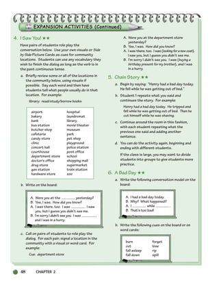 48 CHAPTER 2
4. I Saw You! ★★
Have pairs of students role play the
conversation below. Use your own visuals or Side
by Side Picture Cards as cues for community
locations. Students can use any vocabulary they
wish to finish the dialog as long as the verb is in
the past continuous tense.
a. Briefly review some or all of the locations in
the community below, using visuals if
possible. Say each word and then have
students tell what people usually do in that
location. For example:
library: read/study/borrow books
airport hospital
bakery laundromat
bank library
bus station movie theater
butcher shop museum
cafeteria park
candy store pet shop
clinic playground
concert hall police station
courthouse post office
department store school
doctor’s office shopping mall
drug store supermarket
gas station train station
hardware store zoo
b. Write on the board:
A. Were you at the yesterday?
B. Yes, I was. How did you know?
A. I was there, too. I was . I saw
you, but I guess you didn’t see me.
B. I’m sorry I didn’t see you. I was ,
and I was in a hurry.
c. Call on pairs of students to role play the
dialog. For each pair, signal a location in the
community with a visual or word card. For
example:
Cue: department store
A. Were you at the department store
yesterday?
B. Yes, I was. How did you know?
A. I was there, too. I was (lookingforanewcoat).
I saw you, but I guess you didn’t see me.
B. I’m sorry I didn’t see you. I was (buying a
birthday present for my brother), and I was
in a hurry.
5. Chain Story ★★
a. Begin by saying: “Henry had a bad day today.
He fell while he was getting out of bed.”
b. Student 1 repeats what you said and
continues the story. For example:
Henry had a bad day today. He tripped and
fell while he was getting out of bed. Then he
cut himself while he was shaving.
c. Continue around the room in this fashion,
with each student repeating what the
previous one said and adding another
sentence.
d. You can do the activity again, beginning and
ending with different students.
If the class is large, you may want to divide
students into groups to give students more
practice.
6. A Bad Day ★★
a. Write the following conversation model on the
board:
A. I had a bad day today.
B. Why? What happened?
A. I while .
B. That’s too bad!
b. Write the following cues on the board or on
word cards:
burn forget
cut lose
fall asleep rip
fall down spill
034-063_SBSTG3_CH02.qxp 7/12/07 8:20 AM Page 48
 