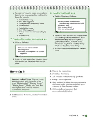 CHAPTER 2 49
c. Have pairs of students create conversations
based on the word cues and the model on the
board. For example:
A. I had a bad day today.
B. Why? What happened?
A. I cut myself while I was cooking dinner.
B. That’s too bad!
A. I had a bad day today.
B. Why? What happened?
A. I lost my homework while I was walking to
school.
B. That’s too bad!
7. Student Discussion: Accidents ★★★
a. Write on the board:
Were you ever in an accident?
What happened?
What were you doing when the accident
happened?
b. In pairs or small groups, have students share
their stories and then share them with the
class.
8. How Did You Meet? ★★★
a. Put the following on the board:
How did you meet your boyfriend/
girlfriend/ best friend/husband/wife?
Where were you?
What were you doing?
What was he/she doing?
b. Divide the class into pairs and have students
discuss the questions on the board. Have
them tell how they met their boyfriend,
girlfriend, best friend, husband, or wife.
Where were they? What were they doing?
What was the other person doing?
c. Have students share their stories with the
class.
Reacting to Bad News: There are many
ways to respond with sympathy to bad
news. “That’s too bad!” “That’s a shame!”
“What a shame!” “What a pity!” and “I’m
sorry to hear that” are five common
sympathetic responses.
1. Set the scene: “Someone just heard some bad
news.”
2. Present the expressions.
3. Full-Class Repetition.
4. Ask students if they have any questions.
5. Group Choral Repetition.
6. Have students practice the conversations in
the lesson again, reacting to the bad news
with any of these five expressions.
7. Call on students to present their
conversations to the class.
034-063_SBSTG3_CH02.qxp 7/10/07 2:16 PM Page 49
 