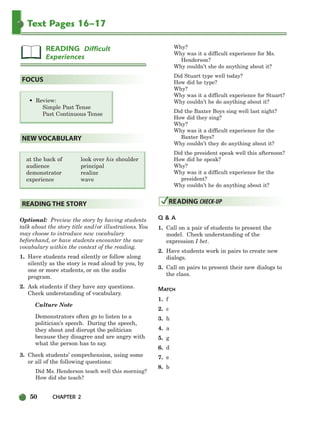 50 CHAPTER 2
Text Pages 16–17
• Review:
Simple Past Tense
Past Continuous Tense
at the back of look over his shoulder
audience principal
demonstrator realize
experience wave
Optional: Preview the story by having students
talk about the story title and/or illustrations. You
may choose to introduce new vocabulary
beforehand, or have students encounter the new
vocabulary within the context of the reading.
1. Have students read silently or follow along
silently as the story is read aloud by you, by
one or more students, or on the audio
program.
2. Ask students if they have any questions.
Check understanding of vocabulary.
Culture Note
Demonstrators often go to listen to a
politician’s speech. During the speech,
they shout and disrupt the politician
because they disagree and are angry with
what the person has to say.
3. Check students’ comprehension, using some
or all of the following questions:
Did Ms. Henderson teach well this morning?
How did she teach?
Why?
Why was it a difficult experience for Ms.
Henderson?
Why couldn’t she do anything about it?
Did Stuart type well today?
How did he type?
Why?
Why was it a difficult experience for Stuart?
Why couldn’t he do anything about it?
Did the Baxter Boys sing well last night?
How did they sing?
Why?
Why was it a difficult experience for the
Baxter Boys?
Why couldn’t they do anything about it?
Did the president speak well this afternoon?
How did he speak?
Why?
Why was it a difficult experience for the
president?
Why couldn’t he do anything about it?
Q & A
1. Call on a pair of students to present the
model. Check understanding of the
expression I bet.
2. Have students work in pairs to create new
dialogs.
3. Call on pairs to present their new dialogs to
the class.
MATCH
1. f
2. c
3. h
4. a
5. g
6. d
7. e
8. b
READING CHECK-UP
READING THE STORY
NEW VOCABULARY
FOCUS
READING Difficult
Experiences
034-063_SBSTG3_CH02.qxp 7/10/07 2:16 PM Page 50
 