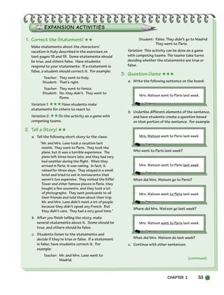 CHAPTER 2 53
1. Correct the Statement! ★★
Make statements about the characters’
vacation in Italy described in the exercises on
text pages 18 and 19. Some statements should
be true, and others false. Have students
respond to your statements. If a statement is
false, a student should correct it. For example:
Teacher: They went to Italy.
Student: That’s right.
Teacher: They went to Venice.
Student: No, they didn’t. They went to
Rome.
Variation 1: ★★★Have students make
statements for others to react to.
Variation 2: ★★Do the activity as a game with
competing teams.
2. Tell a Story! ★★
a. Tell the following short story to the class:
“Mr. and Mrs. Lane took a vacation last
month. They went to Paris. They took the
plane, but it was a terrible experience. The
plane left three hours late, and they had very
bad weather during the flight. When they
arrived in Paris, it was raining. In fact, it
rained for three days. They stayed in a small
hotel and tried to eat in restaurants that
weren’t too expensive. They visited the Eiffel
Tower and other famous places in Paris, they
bought a few souvenirs, and they took a lot
of photographs. They sent postcards to all
their friends and told them about their trip.
Mr. and Mrs. Lane didn’t meet a lot of people
because they didn’t speak any French. But
they didn’t care. They had a very good time.”
b. After you finish telling the story, make
several statements about it. Some should be
true, and others should be false.
c. Students listen to the statements and
decide if they’re true or false. If a statement
is false, have students correct it. For
example:
Teacher: Mr. and Mrs. Lane went to
Madrid.
Student: False. They didn’t go to Madrid.
They went to Paris.
Variation: This activity can be done as a game
with competing teams. The teams take turns
deciding whether the statements are true or
false.
3. Question Game ★★★
a. Write the following sentence on the board:
Mrs. Watson went to Paris last week.
b. Underline different elements of the sentence,
and have students create a question based
on that portion of the sentence. For example:
Mrs. Watson went to Paris last week.
Who went to Paris last week?
Mrs. Watson went to Paris last week.
When did Mrs. Watson go to Paris?
Mrs. Watson went to Paris last week.
Where did Mrs. Watson go last week?
Mrs. Watson went to Paris last week.
What did Mrs. Watson do last week?
c. Continue with other sentences.
(continued)
034-063_SBSTG3_CH02.qxp 7/10/07 2:16 PM Page 53
 