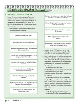 54 CHAPTER 2
4. I’m Sorry I Can’t Hear You! ★★★
In real-life conversations, people often miss
some of what was said because of noise and
distractions or a bad telephone connection. In
this exercise, students practice asking for
clarification about the part of the conversation
they missed.
a. Give students cards with statements on
them such as the following:
b. Set the scene: “We’re all at a party. We’re
talking about vacations and trips, but it’s
noisy and we can’t always hear very well.”
c. Have students who are holding cards choose
another student to begin a conversation
with. Have each student begin by reading the
statement, but substituting the nonsense
syllable Bzzz for the word in parentheses.
For example:
A. I went to (Bzzz) last week.
Student B must answer “I’m sorry” and ask a
question about the part of the
communication he or she didn’t understand.
For example:
B. I’m sorry. WHERE did you go last week?
Student A repeats the statement, but this
time he or she says the word in parentheses.
The two students must then continue the
dialog for two more lines, using any vocabulary
they wish.
Example:
A. My (Bzzz) just got back from Spain.
B. I’m sorry. WHO just got back from Spain?
I went to (Hawaii) last week.
My (father) just got back from Spain.
When my family went to Korea, our plane was
(three) hours late.
While we were visiting Rome, we ate in a lot of
(expensive) restaurants.
My friend and I went to Africa by (boat) last
summer.
I remember when I went to Chicago.
The weather was (terrible).
When I went to Germany, I spoke only
(English).
My family and I bought a lot of (clothing) when
we went to France last year.
I really enjoyed my trip to Greece. We
(swam) every day.
The best thing about my trip to New York was
that I saw (the Statue of Liberty).
I’ll never forget my trip to Argentina because
I lost my (suitcase).
When I was in England, I traveled everywhere
by (bicycle).
I flew to (Tokyo) last summer, and I
loved it.
We wanted to go to (Portugal) two years ago,
but we just weren’t able to go.
034-063_SBSTG3_CH02.qxp 7/10/07 2:16 PM Page 54
 