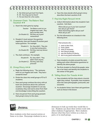 CHAPTER 2 55
A. My father just got back from Spain.
B. Oh. How long was he there?
A. He was there for a few weeks.
5. Grammar Chain: The Bakers’ Bad
Vacation ★★
a. Start the chain game by saying:
Teacher: The Bakers went to Los
Angeles last week. They
had a terrible time!
(to Student A): Did they eat in good
restaurants?
b. Student A must answer the question
negatively, then ask Student B another past
tense question. For example:
Student A: No, they didn’t. They ate
in very bad restaurants.
(to Student B): Did they meet any famous
people?
c. The chain continues. For example:
Student B: No, they didn’t. They
didn’t meet anyone.
(to Student C): Did they take many
pictures?
6. Group Story ★★★
a. Begin the following story: “The Jacksons
went to Los Angeles last week. They had a
wonderful time!”
b. Divide the class into small groups of 3 to 5
students.
c. Have each group continue the story with at
least ten sentences about the Jacksons’
vacation. Encourage students to use any
vocabulary they wish and to draw from their
own knowledge in describing the vacation.
d. Have one person from each group present
that group’s story to the class.
e. Have the class decide which group’s story
describes the best vacation of all.
7. Find the Right Person! ★★★
a. Collect information about the students’ last
vacation. Ask them:
Where did you go on your last vacation?
How did you get there?
What interesting sights did you see?
What did you do?
b. Put the information on a handout in the
following form:
Find someone who . . .
1. went to New York.
2. took a plane.
3. went to museums.
4. met famous people.
5. saw the Statue of Liberty.
6. ate in very good restaurants.
c. Have students circulate around the room,
asking each other information questions to
identify the above people.
d. The first student to find all the people, raise
his or her hand, and identify the students is
the winner of the game.
8. Telling About Our Travels ★★★
a. Have students tell the class about a tourist
sight they visited. If possible, have students
show the class photographs, postcards, and
souvenirs.
b. As students listen, have them ask questions
such as those in the lesson.
Have students write their journal entries at
home or in class. Encourage students to use a
dictionary to look up words they would like to
use. Students can share their written work with
other students if appropriate. Have students
discuss what they have written as a class, in
pairs, or in small groups.
034-063_SBSTG3_CH02.qxp 7/12/07 8:20 AM Page 55
 