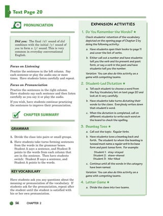 56 CHAPTER 2
Text Page 20
Did you: The final /d/ sound of did
combines with the initial /y/ sound of
you to form a /j/ sound. This is very
common in everyday conversational
English.
Focus on Listening
Practice the sentences in the left column. Say
each sentence or play the audio one or more
times. Have students listen carefully and repeat.
Focus on Pronunciation
Practice the sentences in the right column.
Have students say each sentence and then listen
carefully as you say it or play the audio.
If you wish, have students continue practicing
the sentences to improve their pronunciation.
1. Divide the class into pairs or small groups.
2. Have students take turns forming sentences
from the words in the grammar boxes.
Student A says a sentence, and Student B
points to the words from each column that
are in the sentence. Then have students
switch: Student B says a sentence, and
Student A points to the words.
Have students ask you any questions about the
meaning or pronunciation of the vocabulary. If
students ask for the pronunciation, repeat after
the student until the student is satisfied with
his or her own pronunciation.
1. Do You Remember the Words? ★
Check students’ retention of the vocabulary
depicted on the opening page of Chapter 2 by
doing the following activity:
a. Have students open their books to page 11
and cover the list of verbs.
b. Either call out a number and have students
tell you the verb and its present and past
form, or say a verb in the past and have
students tell you the number.
Variation: You can also do this activity as a
game with competing teams.
2. Student-Led Dictation ★
a. Tell each student to choose a word from
the Key Vocabulary list on text page 20 and
look at it very carefully.
b. Have students take turns dictating their
words to the class. Everybody writes down
that student’s word.
c. When the dictation is completed, call on
different students to write each word on
the board to check the spelling.
3. Beanbag Toss ★
a. Call out the topic: Regular Verbs.
b. Have students toss a beanbag back and
forth. The student to whom the beanbag is
tossed must name a regularverb in its base
form and past tense form. For example:
Student 1: stay–stayed
Student 2: shave–shaved
Student 3: hike–hiked
c. Continue until all the words in the category
have been named.
Variation: You can also do this activity as a
game with competing teams.
4. Letter Game ★
a. Divide the class into two teams.
KEY VOCABULARY
GRAMMAR
CHAPTER SUMMARY
PRONUNCIATION
034-063_SBSTG3_CH02.qxp 7/10/07 2:16 PM Page 56
 