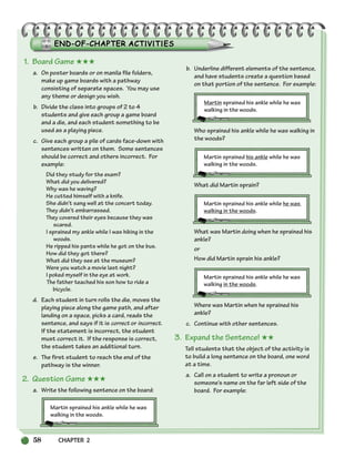 58 CHAPTER 2
1. Board Game ★★★
a. On poster boards or on manila file folders,
make up game boards with a pathway
consisting of separate spaces. You may use
any theme or design you wish.
b. Divide the class into groups of 2 to 4
students and give each group a game board
and a die, and each student something to be
used as a playing piece.
c. Give each group a pile of cards face-down with
sentences written on them. Some sentences
should be correct and others incorrect. For
example:
Did they study for the exam?
What did you delivered?
Why was he waving?
He cutted himself with a knife.
She didn’t sang well at the concert today.
They didn’t embarrassed.
They covered their eyes because they was
scared.
I sprained my ankle while I was hiking in the
woods.
He ripped his pants while he got on the bus.
How did they got there?
What did they see at the museum?
Were you watch a movie last night?
I poked myself in the eye at work.
The father teached his son how to ride a
bicycle.
d. Each student in turn rolls the die, moves the
playing piece along the game path, and after
landing on a space, picks a card, reads the
sentence, and says if it is correct or incorrect.
If the statement is incorrect, the student
must correct it. If the response is correct,
the student takes an additional turn.
e. The first student to reach the end of the
pathway is the winner.
2. Question Game ★★★
a. Write the following sentence on the board:
Martin sprained his ankle while he was
walking in the woods.
b. Underline different elements of the sentence,
and have students create a question based
on that portion of the sentence. For example:
Martin sprained his ankle while he was
walking in the woods.
Who sprained his ankle while he was walking in
the woods?
Martin sprained his ankle while he was
walking in the woods.
What did Martin sprain?
Martin sprained his ankle while he was
walking in the woods.
What was Martin doing when he sprained his
ankle?
or
How did Martin sprain his ankle?
Martin sprained his ankle while he was
walking in the woods.
Where was Martin when he sprained his
ankle?
c. Continue with other sentences.
3. Expand the Sentence! ★★
Tell students that the object of the activity is
to build a long sentence on the board, one word
at a time.
a. Call on a student to write a pronoun or
someone’s name on the far left side of the
board. For example:
034-063_SBSTG3_CH02.qxp 7/10/07 2:16 PM Page 58
 