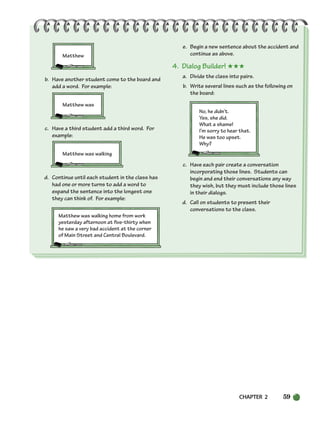 CHAPTER 2 59
Matthew
b. Have another student come to the board and
add a word. For example:
Matthew was
c. Have a third student add a third word. For
example:
Matthew was walking
d. Continue until each student in the class has
had one or more turns to add a word to
expand the sentence into the longest one
they can think of. For example:
Matthew was walking home from work
yesterday afternoon at five-thirty when
he saw a very bad accident at the corner
of Main Street and Central Boulevard.
e. Begin a new sentence about the accident and
continue as above.
4. Dialog Builder! ★★★
a. Divide the class into pairs.
b. Write several lines such as the following on
the board:
No, he didn’t.
Yes, she did.
What a shame!
I’m sorry to hear that.
He was too upset.
Why?
c. Have each pair create a conversation
incorporating those lines. Students can
begin and end their conversations any way
they wish, but they must include those lines
in their dialogs.
d. Call on students to present their
conversations to the class.
034-063_SBSTG3_CH02.qxp 7/10/07 2:16 PM Page 59
 