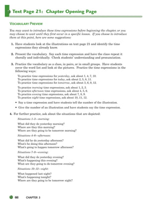 66 CHAPTER 3
Text Page 21: Chapter Opening Page
VOCABULARY PREVIEW
You may want to introduce these time expressions before beginning the chapter, or you
may choose to wait until they first occur in a specific lesson. If you choose to introduce
them at this point, here are some suggestions:
1. Have students look at the illustrations on text page 21 and identify the time
expressions they already know.
2. Present the vocabulary. Say each time expression and have the class repeat it
chorally and individually. Check students’ understanding and pronunciation.
3. Practice the vocabulary as a class, in pairs, or in small groups. Have students
cover the word list and look at the pictures. Practice the time expressions in the
following ways:
To practice time expressions for yesterday, ask about 1, 4, 7, 10.
To practice time expressions for today, ask about 2, 5, 8, 11.
To practice time expressions for tomorrow, ask about 3, 6, 9, 12.
To practice morning time expressions, ask about 1, 2, 3.
To practice afternoon time expressions, ask about 4, 5, 6.
To practice evening time expressions, ask about 7, 8, 9.
To practice night time expressions, ask about 10, 11, 12.
• Say a time expression and have students tell the number of the illustration.
• Give the number of an illustration and have students say the time expression.
4. For further practice, ask about the situations that are depicted:
Situations 1–3—morning:
What did they do yesterday morning?
Where are they this morning?
Where are they going to be tomorrow morning?
Situations 4–6—afternoon:
What did he do yesterday afternoon?
What’s he doing this afternoon?
What’s going to happen tomorrow afternoon?
Situations 7–9—evening:
What did they do yesterday evening?
What’s happening this evening?
What are they going to do tomorrow evening?
Situations 10–12—night:
What happened last night?
What’s happening tonight?
Where are they going to be tomorrow night?
064-103_SBSTG3_CH03.qxp 7/10/07 2:17 PM Page 66
 
