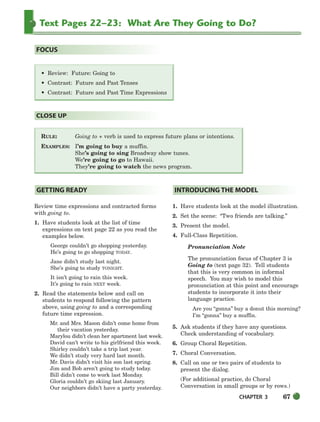 CHAPTER 3 67
Text Pages 22–23: What Are They Going to Do?
RULE: Going to + verb is used to express future plans or intentions.
EXAMPLES: I’m going to buy a muffin.
She’s going to sing Broadway show tunes.
We’re going to go to Hawaii.
They’re going to watch the news program.
CLOSE UP
• Review: Future: Going to
• Contrast: Future and Past Tenses
• Contrast: Future and Past Time Expressions
FOCUS
Review time expressions and contracted forms
with going to.
1. Have students look at the list of time
expressions on text page 22 as you read the
examples below.
George couldn’t go shopping yesterday.
He’s going to go shopping TODAY.
Jane didn’t study last night.
She’s going to study TONIGHT.
It isn’t going to rain this week.
It’s going to rain NEXT week.
2. Read the statements below and call on
students to respond following the pattern
above, using going to and a corresponding
future time expression.
Mr. and Mrs. Mason didn’t come home from
their vacation yesterday.
Marylou didn’t clean her apartment last week.
David can’t write to his girlfriend this week.
Shirley couldn’t take a trip last year.
We didn’t study very hard last month.
Mr. Davis didn’t visit his son last spring.
Jim and Bob aren’t going to study today.
Bill didn’t come to work last Monday.
Gloria couldn’t go skiing last January.
Our neighbors didn’t have a party yesterday.
1. Have students look at the model illustration.
2. Set the scene: “Two friends are talking.”
3. Present the model.
4. Full-Class Repetition.
Pronunciation Note
The pronunciation focus of Chapter 3 is
Going to (text page 32). Tell students
that this is very common in informal
speech. You may wish to model this
pronunciation at this point and encourage
students to incorporate it into their
language practice.
Are you “gonna” buy a donut this morning?
I’m “gonna” buy a muffin.
5. Ask students if they have any questions.
Check understanding of vocabulary.
6. Group Choral Repetition.
7. Choral Conversation.
8. Call on one or two pairs of students to
present the dialog.
(For additional practice, do Choral
Conversation in small groups or by rows.)
INTRODUCING THE MODEL
GETTING READY
064-103_SBSTG3_CH03.qxp 7/10/07 2:17 PM Page 67
 