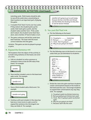 70 CHAPTER 3
matching cards. Both teams should be able
to see all the cards since concentrating on
their location is an important part of playing
the game.
c. A student from Team 1 turns over two cards.
If they match, the student picks up the
cards, that team gets a point, and the
student takes another turn. If the cards
don’t match, the student turns them face
down, and a member of Team 2 takes a turn.
d. The game continues until all the cards have
been matched. The team with the most
correct matches wins the game.
Variation: This game can also be played in groups
or pairs.
4. Expand the Sentence ★★
Tell students that the object of the activity is
to build a long sentence on the board, one word
at a time.
a. Call on a student to write a pronoun or
someone’s name on the far left side of the
board. For example:
Jennifer
b. Have another student come to the board and
add a word. For example:
Jennifer isn’t
c. Have a third student add a third word. For
example:
Jennifer isn’t going
d. Continue until each student in the class has
had one or more turns to add a word to
expand the sentence into the longest one
they can think of. For example:
Jennifer isn’t going to go to work today
because she has a terrible sore throat,
and she thinks she should go to the clinic
to see her doctor instead.
5. You Just Did That! ★★
a. Put the following on the board:
A. I’m going to tomorrow.
B. But you last week!
A. I know. But I’m going to again.
B. Why are you going to do that?
A. .
b. Put the following cues on the board or on word
cards that you can distribute to students:
paint my
fly to
go to
visit
drive to
go ing
take a to
have for dessert
ride my bicycle to
write a letter to
complain about
c. Divide the class into pairs and have students
create conversations based on the model on
the board and the cues. Encourage students
to expand their conversations any way they
wish. For example:
A. I’m going to paint my kitchen tomorrow.
B. But you painted your kitchen last week!
A. I know. But I’m going to paint my kitchen
again.
B. Why are you going to do that?
A. Because I don’t like the color.
064-103_SBSTG3_CH03.qxp 7/10/07 2:17 PM Page 70
 