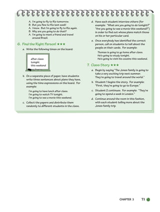 CHAPTER 3 71
A. I’m going to fly to Rio tomorrow.
B. But you flew to Rio last week!
A. I know. But I’m going to fly to Rio again.
B. Why are you going to do that?
A. I’m going to meet a friend and travel
around Brazil.
6. Find the Right Person! ★★★
a. Write the following times on the board:
after class
tonight
this weekend
b. On a separate piece of paper, have students
write three sentences about plans they have,
using the time expressions on the board. For
example:
I’m going to have lunch after class.
I’m going to watch TV tonight.
I’m going to see a movie this weekend.
c. Collect the papers and distribute them
randomly to different students in the class.
d. Have each student interview others (for
example: “What are you going to do tonight?”
“Are you going to see a movie this weekend?”)
in order to find out whose plans match those
on his or her particular card.
e. Once everybody has identified the correct
person, call on students to tell about the
people on their cards. For example:
Thomas is going to go home after class.
He’s going to study tonight.
He’s going to visit his cousins this weekend.
7. Class Story ★★★
a. Begin by saying “The Jones family is going to
take a very exciting trip next summer.
They’re going to travel around the world.”
b. Student 1 begins the story. For example:
“First, they’re going to go to Europe.”
c. Student 2 continues. For example: “They’re
going to spend a week in London.”
d. Continue around the room in this fashion,
with each student telling more about the
Jones family trip.
064-103_SBSTG3_CH03.qxp 7/10/07 2:17 PM Page 71
 