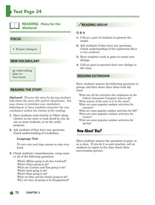 72 CHAPTER 3
Text Page 24
• Future: Going to
go water-skiing
plan (n)
tree house
Optional: Preview the story by having students
talk about the story title and/or illustration. You
may choose to introduce new vocabulary
beforehand, or have students encounter the new
vocabulary within the context of the reading.
1. Have students read silently or follow along
silently as the story is read aloud by you, by
one or more students, or on the audio
program.
2. Ask students if they have any questions.
Check understanding of vocabulary.
Language Note
To rain cats and dogs means to rain very
hard.
3. Check students’ comprehension, using some
or all of the following questions:
What’s Milton going to do this weekend?
What’s Diane going to do?
What are Carmen and Tom going to do?
What’s Jack going to do?
What’s Kate going to do?
What are Ray and his family going to do?
Why are they all going to be disappointed?
Q & A
1. Call on a pair of students to present the
model.
2. Ask students if they have any questions.
Check understanding of the expression Have
a nice weekend.
3. Have students work in pairs to create new
dialogs.
4. Call on pairs to present their new dialogs to
the class.
Have students answer the following questions in
groups and then share their ideas with the
class:
What are all the activities the employees at the
Liberty Insurance Company want to do?
What season of the year is it in the story?
What are some popular outdoor activities for
summer?
What are some popular outdoor activities for fall?
What are some popular outdoor activities for
winter?
What are some popular outdoor activities for
spring?
Have students answer the questions in pairs or
as a class. If you do it as pair practice, call on
students to report to the class about their
conversation partner.
READING EXTENSION
READING CHECK-UP
READING THE STORY
NEW VOCABULARY
FOCUS
READING Plans for the
Weekend
064-103_SBSTG3_CH03.qxp 7/10/07 2:17 PM Page 72
 