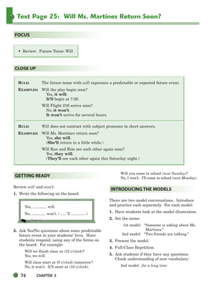 74 CHAPTER 3
Text Page 25: Will Ms. Martinez Return Soon?
RULE: The future tense with will expresses a predictable or expected future event.
EXAMPLES: Will the play begin soon?
Yes, it will.
It’ll begin at 7:30.
Will Flight 216 arrive soon?
No, it won’t.
It won’t arrive for several hours.
RULE: Will does not contract with subject pronouns in short answers.
EXAMPLES: Will Ms. Martinez return soon?
Yes, she will.
(She’ll return in a little while.)
Will Ken and Kim see each other again soon?
Yes, they will.
(They’ll see each other again this Saturday night.)
CLOSE UP
• Review: Future Tense: Will
FOCUS
Review will and won’t.
1. Write the following on the board:
Yes, will.
No, won’t. ( ’ll .)
2. Ask Yes/No questions about some predictable
future event in your students’ lives. Have
students respond, using any of the forms on
the board. For example:
Will we finish class at (12 o’clock)?
Yes, we will.
Will class start at (9 o’clock) tomorrow?
No, it won’t. It’ll start at (10 o’clock).
Will you come to school (next Sunday)?
No, I won’t. I’ll come to school (next Monday).
There are two model conversations. Introduce
and practice each separately. For each model:
1. Have students look at the model illustration.
2. Set the scene:
1st model: “Someone is asking about Ms.
Martinez.”
2nd model: “Two friends are talking.”
3. Present the model.
4. Full-Class Repetition.
5. Ask students if they have any questions.
Check understanding of new vocabulary:
2nd model: for a long time
INTRODUCING THE MODELS
GETTING READY
064-103_SBSTG3_CH03.qxp 7/10/07 2:17 PM Page 74
 