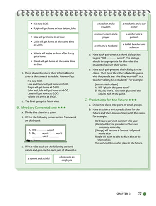 CHAPTER 3 77
• It’s now 1:00.
• Ralph will get home an hour before John.
• Lisa will get home in an hour.
• Julie will get home at the same time
as John.
• Valerie will arrive an hour after Larry
gets home.
• David will get home at the same time
as Lisa.
b. Have students share their information to
create the correct schedule. Answer Key:
It’s now 1:00.
Lisa and David will get home at 2:00.
Ralph will get home at 3:00.
John and Julie will get home at 4:00.
Larry will get home at 5:00.
Valerie will arrive at 6:00.
c. The first group to finish wins.
6. Mystery Conversations ★★★
a. Divide the class into pairs.
b. Write the following conversation framework
on the board:
A. Will soon?
B. No, won’t. won’t
until .
c. Write roles such as the following on word
cards and give one to each pair of students:
d. Have each pair create a short dialog that
begins “Will soon?” The dialogs
should be appropriate for the roles the
students have on their cards.
e. Have each pair present their dialog to the
class. Then have the other students guess
who the people are: Are they married? Is a
teacher talking to a student? For example:
[soccer coach–player]
A. Will I play in the game soon?
B. No, you won’t. You won’t play until the
second half of the game.
7. Predictions for the Future ★★★
a. Divide the class into pairs or small groups.
b. Have students write predictions for the
future and then discuss them with the class.
For example:
We’ll have a very hot summer this year.
(Maria) will be the president of her own
company some day.
(George) will become a famous Hollywood
movie star.
People will soon be able to fly in the air by
themselves.
The world will be a safer place in the future.
a parent and a child
a boss and an
employee
a teacher and a
student
a mechanic and a car
owner
a soccer coach and a
player
a doctor and a
patient
a wife and a husband
a ballet teacher and
a dancer
064-103_SBSTG3_CH03.qxp 7/10/07 2:17 PM Page 77
 